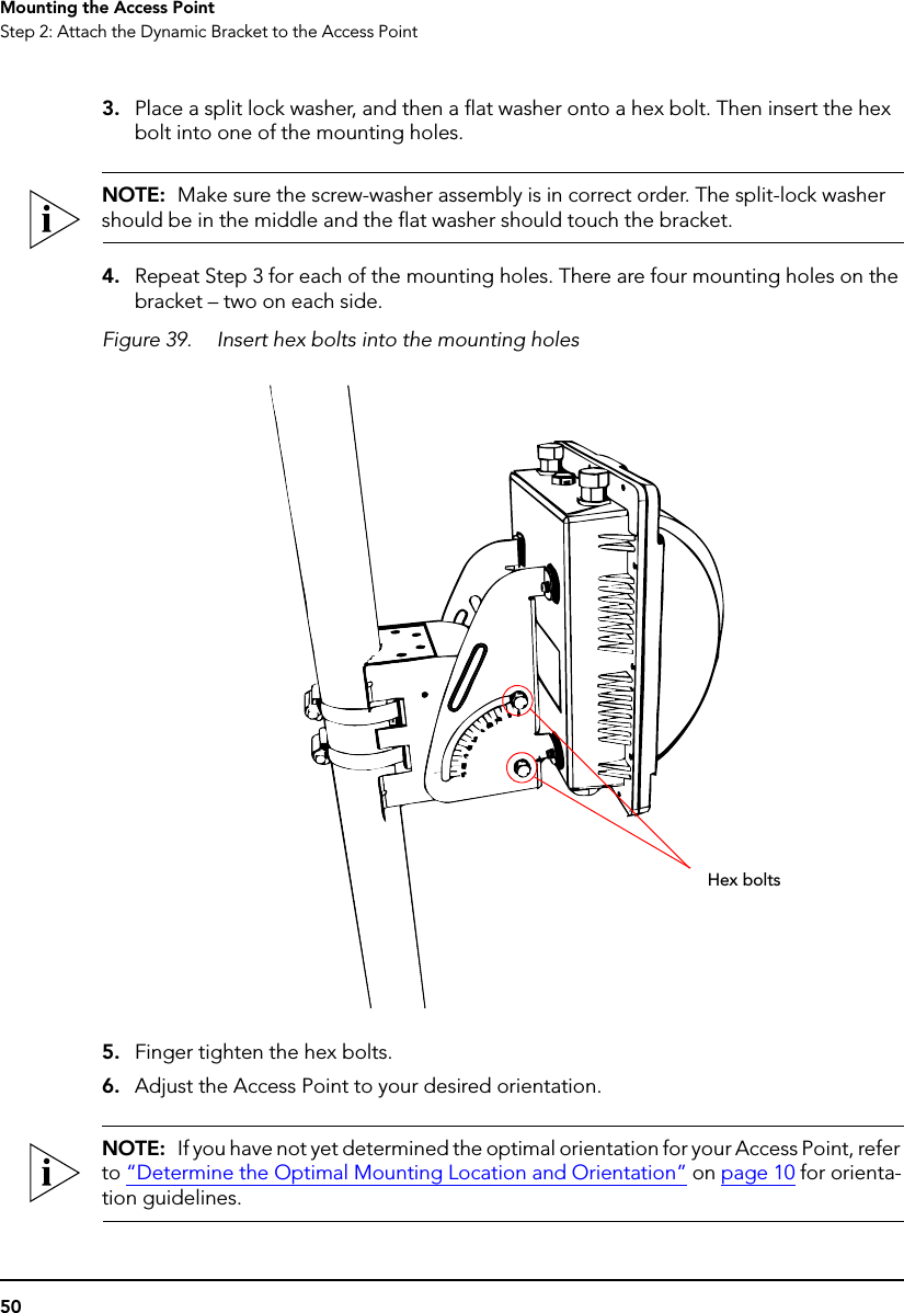 50Mounting the Access PointStep 2: Attach the Dynamic Bracket to the Access Point3. Place a split lock washer, and then a flat washer onto a hex bolt. Then insert the hex bolt into one of the mounting holes. NOTE:  Make sure the screw-washer assembly is in correct order. The split-lock washer should be in the middle and the flat washer should touch the bracket.4. Repeat Step 3 for each of the mounting holes. There are four mounting holes on the bracket – two on each side.Figure 39. Insert hex bolts into the mounting holes5. Finger tighten the hex bolts.6. Adjust the Access Point to your desired orientation. NOTE:  If you have not yet determined the optimal orientation for your Access Point, refer to “Determine the Optimal Mounting Location and Orientation” on page 10 for orienta-tion guidelines.Hex bolts