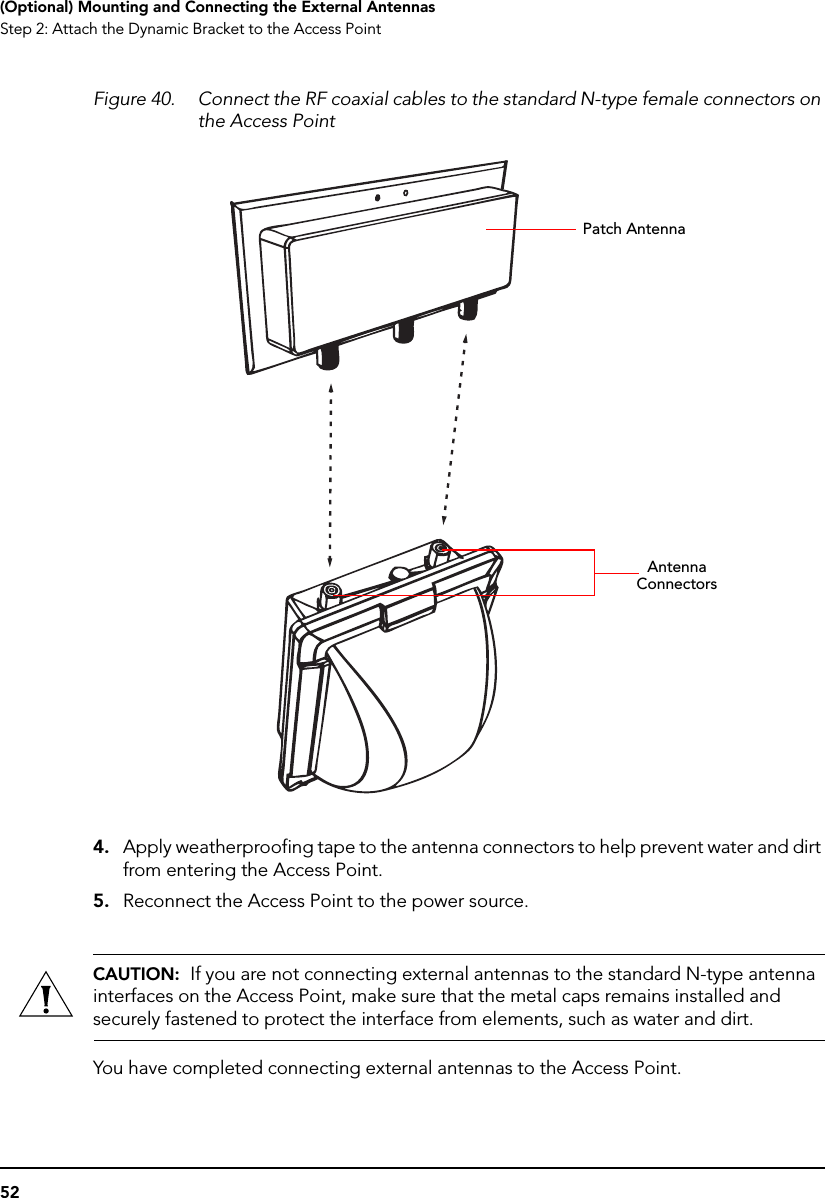 52(Optional) Mounting and Connecting the External AntennasStep 2: Attach the Dynamic Bracket to the Access PointFigure 40. Connect the RF coaxial cables to the standard N-type female connectors on the Access Point4. Apply weatherproofing tape to the antenna connectors to help prevent water and dirt from entering the Access Point.5. Reconnect the Access Point to the power source.CAUTION:  If you are not connecting external antennas to the standard N-type antenna interfaces on the Access Point, make sure that the metal caps remains installed and securely fastened to protect the interface from elements, such as water and dirt.You have completed connecting external antennas to the Access Point.Patch AntennaAntenna Connectors