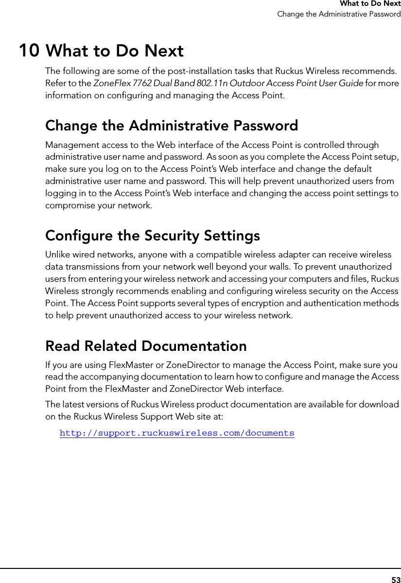 53What to Do NextChange the Administrative Password10 What to Do NextThe following are some of the post-installation tasks that Ruckus Wireless recommends. Refer to the ZoneFlex 7762 Dual Band 802.11n Outdoor Access Point User Guide for more information on configuring and managing the Access Point.Change the Administrative PasswordManagement access to the Web interface of the Access Point is controlled through administrative user name and password. As soon as you complete the Access Point setup, make sure you log on to the Access Point’s Web interface and change the default administrative user name and password. This will help prevent unauthorized users from logging in to the Access Point’s Web interface and changing the access point settings to compromise your network.Configure the Security SettingsUnlike wired networks, anyone with a compatible wireless adapter can receive wireless data transmissions from your network well beyond your walls. To prevent unauthorized users from entering your wireless network and accessing your computers and files, Ruckus Wireless strongly recommends enabling and configuring wireless security on the Access Point. The Access Point supports several types of encryption and authentication methods to help prevent unauthorized access to your wireless network.Read Related DocumentationIf you are using FlexMaster or ZoneDirector to manage the Access Point, make sure you read the accompanying documentation to learn how to configure and manage the Access Point from the FlexMaster and ZoneDirector Web interface. The latest versions of Ruckus Wireless product documentation are available for download on the Ruckus Wireless Support Web site at:http://support.ruckuswireless.com/documents