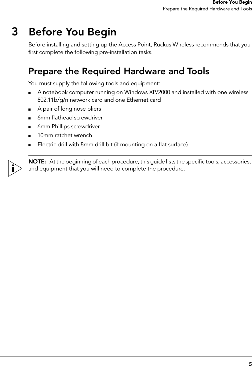 5Before You BeginPrepare the Required Hardware and Tools3Before You BeginBefore installing and setting up the Access Point, Ruckus Wireless recommends that you first complete the following pre-installation tasks.Prepare the Required Hardware and ToolsYou must supply the following tools and equipment:■A notebook computer running on Windows XP/2000 and installed with one wireless 802.11b/g/n network card and one Ethernet card■A pair of long nose pliers■6mm flathead screwdriver■6mm Phillips screwdriver■10mm ratchet wrench■Electric drill with 8mm drill bit (if mounting on a flat surface)NOTE:  At the beginning of each procedure, this guide lists the specific tools, accessories, and equipment that you will need to complete the procedure.