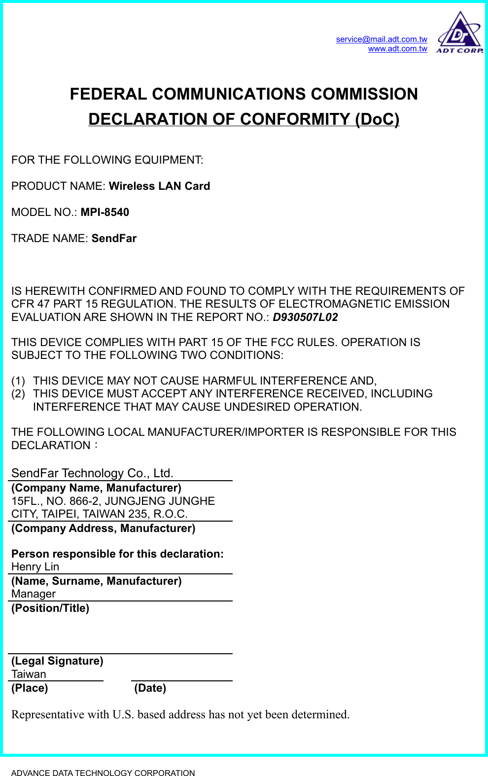 service@mail.adt.com.twwww.adt.com.twADVANCE DATA TECHNOLOGY CORPORATION              FEDERAL COMMUNICATIONS COMMISSIONDECLARATION OF CONFORMITY (DoC)FOR THE FOLLOWING EQUIPMENT:PRODUCT NAME: Wireless LAN CardMODEL NO.: MPI-8540TRADE NAME: SendFarIS HEREWITH CONFIRMED AND FOUND TO COMPLY WITH THE REQUIREMENTS OFCFR 47 PART 15 REGULATION. THE RESULTS OF ELECTROMAGNETIC EMISSIONEVALUATION ARE SHOWN IN THE REPORT NO.: D930507L02THIS DEVICE COMPLIES WITH PART 15 OF THE FCC RULES. OPERATION ISSUBJECT TO THE FOLLOWING TWO CONDITIONS:(1)  THIS DEVICE MAY NOT CAUSE HARMFUL INTERFERENCE AND,(2)  THIS DEVICE MUST ACCEPT ANY INTERFERENCE RECEIVED, INCLUDINGINTERFERENCE THAT MAY CAUSE UNDESIRED OPERATION.THE FOLLOWING LOCAL MANUFACTURER/IMPORTER IS RESPONSIBLE FOR THISDECLARATION：SendFar Technology Co., Ltd.(Company Name, Manufacturer)15FL., NO. 866-2, JUNGJENG JUNGHECITY, TAIPEI, TAIWAN 235, R.O.C.(Company Address, Manufacturer)Person responsible for this declaration:Henry Lin(Name, Surname, Manufacturer)Manager(Position/Title)(Legal Signature)Taiwan(Place) (Date)Representative with U.S. based address has not yet been determined.