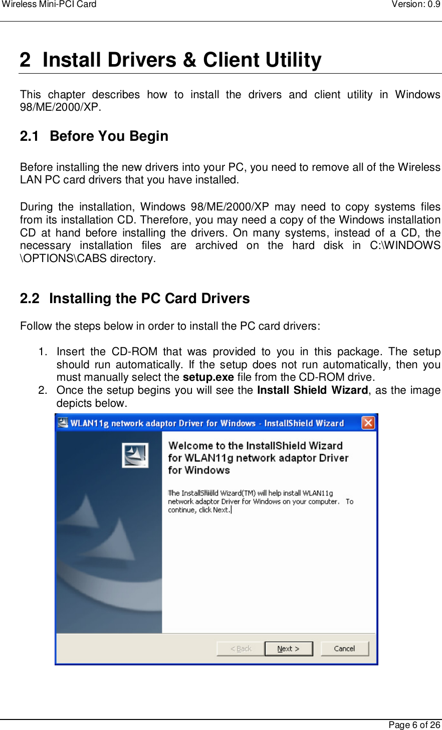 Wireless Mini-PCI Card    Version: 0.9    Page 6 of 26  2  Install Drivers &amp; Client Utility  This  chapter  describes  how  to  install  the  drivers  and  client  utility  in  Windows 98/ME/2000/XP.    2.1   Before You Begin  Before installing the new drivers into your PC, you need to remove all of the Wireless LAN PC card drivers that you have installed.  During  the  installation,  Windows  98/ME/2000/XP  may  need  to  copy  systems  files from its installation CD. Therefore, you may need a copy of the Windows installation CD  at  hand  before  installing  the  drivers.  On many  systems,  instead of  a  CD,  the necessary  installation  files  are  archived  on  the  hard  disk  in  C:\WINDOWS \OPTIONS\CABS directory.   2.2   Installing the PC Card Drivers  Follow the steps below in order to install the PC card drivers:  1.  Insert  the  CD-ROM  that  was  provided  to  you  in  this  package.  The  setup should  run  automatically.  If the setup does not  run automatically,  then  you must manually select the setup.exe file from the CD-ROM drive. 2.  Once the setup begins you will see the Install Shield Wizard, as the image depicts below.                       