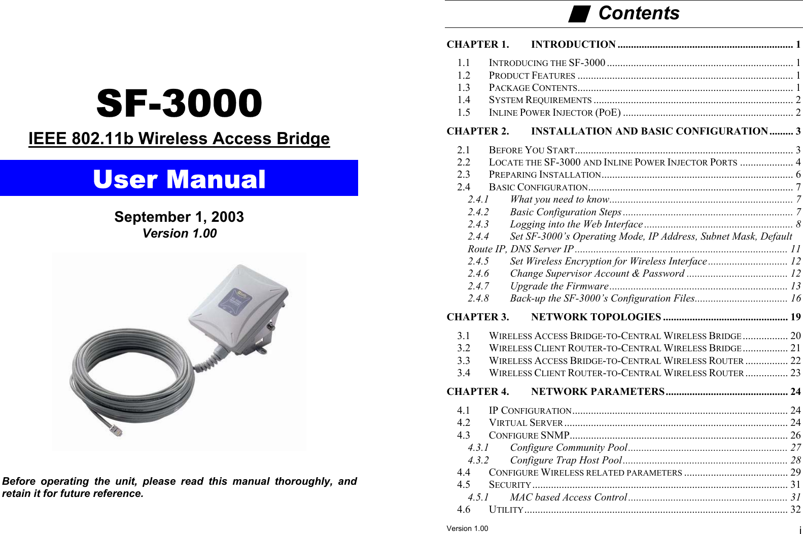  ■  Contents  CHAPTER 1. INTRODUCTION .................................................................. 1  1.1 INTRODUCING THE SF-3000 ...................................................................... 1 1.2 PRODUCT FEATURES ................................................................................. 1 SF-3000  1.3 PACKAGE CONTENTS................................................................................. 1 1.4 SYSTEM REQUIREMENTS ........................................................................... 2 1.5 INLINE POWER INJECTOR (POE) ................................................................ 2 CHAPTER 2. INSTALLATION AND BASIC CONFIGURATION ......... 3 IEEE 802.11b Wireless Access Bridge 2.1 BEFORE YOU START.................................................................................. 3  2.2 LOCATE THE SF-3000 AND INLINE POWER INJECTOR PORTS .................... 4 User Manual  2.3 PREPARING INSTALLATION........................................................................ 6 2.4 BASIC CONFIGURATION............................................................................. 7 2.4.1 What you need to know..................................................................... 7  2.4.2 Basic Configuration Steps ................................................................ 7 September 1, 2003  2.4.3 Logging into the Web Interface ........................................................ 8 Version 1.00  2.4.4 Set SF-3000’s Operating Mode, IP Address, Subnet Mask, Default Route IP, DNS Server IP ................................................................................ 11  2.4.5 Set Wireless Encryption for Wireless Interface .............................. 12  2.4.6 Change Supervisor Account &amp; Password ...................................... 12 2.4.7 Upgrade the Firmware................................................................... 13 2.4.8 Back-up the SF-3000’s Configuration Files................................... 16 CHAPTER 3. NETWORK TOPOLOGIES ............................................... 19 3.1 WIRELESS ACCESS BRIDGE-TO-CENTRAL WIRELESS BRIDGE ................. 20 3.2 WIRELESS CLIENT ROUTER-TO-CENTRAL WIRELESS BRIDGE................. 21 3.3 WIRELESS ACCESS BRIDGE-TO-CENTRAL WIRELESS ROUTER ................ 22 3.4 WIRELESS CLIENT ROUTER-TO-CENTRAL WIRELESS ROUTER ................ 23 CHAPTER 4. NETWORK PARAMETERS .............................................. 24 4.1 IP CONFIGURATION................................................................................. 24 4.2 VIRTUAL SERVER .................................................................................... 24 4.3 CONFIGURE SNMP.................................................................................. 26 4.3.1 Configure Community Pool............................................................ 27 4.3.2 Configure Trap Host Pool.............................................................. 28 4.4 CONFIGURE WIRELESS RELATED PARAMETERS ....................................... 29 4.5 SECURITY................................................................................................ 31 4.5.1 MAC based Access Control ............................................................ 31 4.6 UTILITY................................................................................................... 32   Before operating the unit, please read this manual thoroughly, and retain it for future reference.  Version 1.00  i