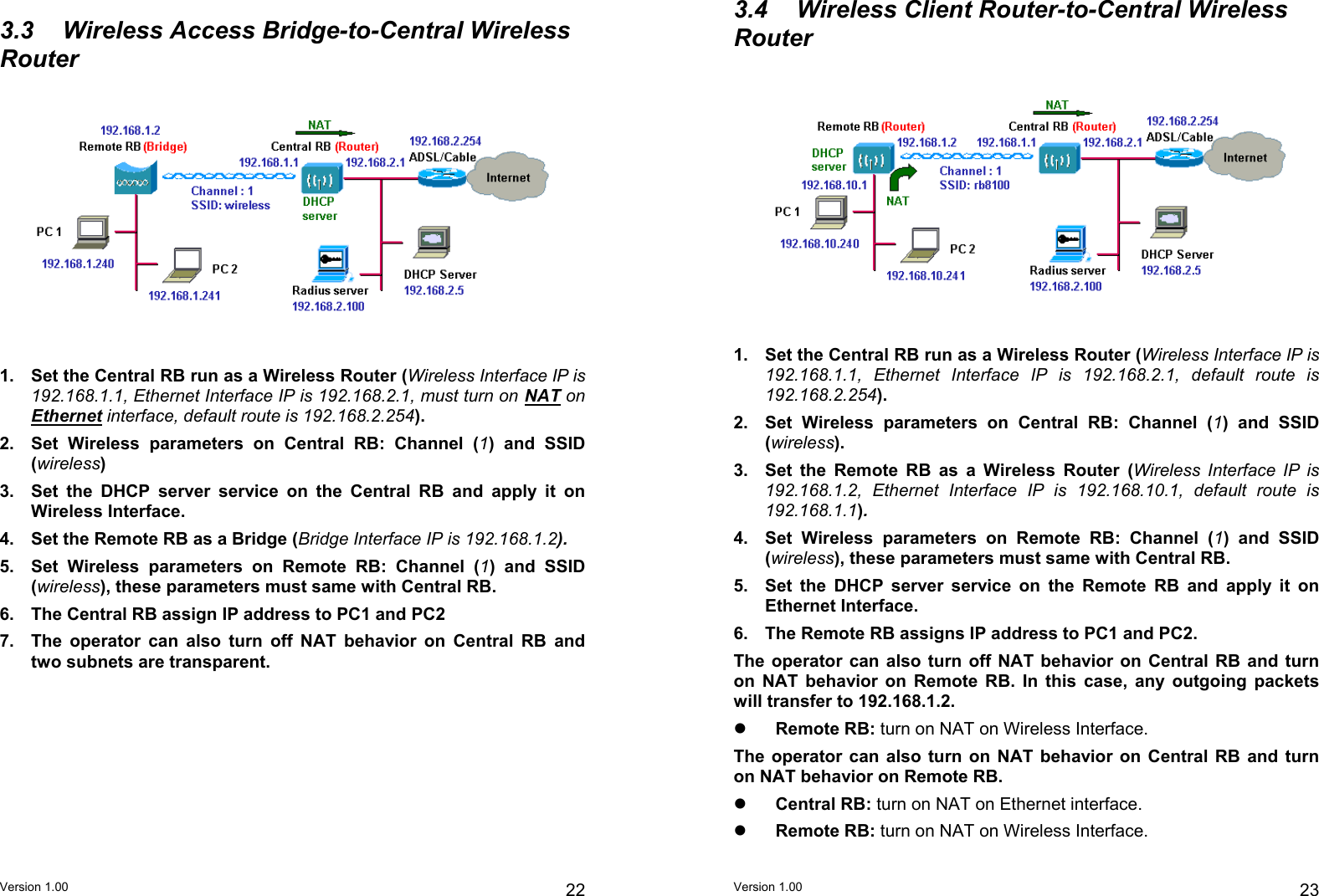 3.4  Wireless Client Router-to-Central Wireless Router 3.3  Wireless Access Bridge-to-Central Wireless Router  1.  Set the Central RB run as a Wireless Router (Wireless Interface IP is 192.168.1.1, Ethernet Interface IP is 192.168.2.1, default route is 192.168.2.254).  1.  Set the Central RB run as a Wireless Router (Wireless Interface IP is 192.168.1.1, Ethernet Interface IP is 192.168.2.1, must turn on NAT on Ethernet interface, default route is 192.168.2.254).  2.  Set Wireless parameters on Central RB: Channel (1) and SSID (wireless). 2.  Set Wireless parameters on Central RB: Channel (1) and SSID (wireless)  3.  Set the Remote RB as a Wireless Router (Wireless Interface IP is 192.168.1.2, Ethernet Interface IP is 192.168.10.1, default route is 192.168.1.1).  3.  Set the DHCP server service on the Central RB and apply it on Wireless Interface. 4.  Set Wireless parameters on Remote RB: Channel (1) and SSID (wireless), these parameters must same with Central RB. 4.  Set the Remote RB as a Bridge (Bridge Interface IP is 192.168.1.2).  5.  Set Wireless parameters on Remote RB: Channel (1) and SSID (wireless), these parameters must same with Central RB.  5.  Set the DHCP server service on the Remote RB and apply it on Ethernet Interface. 6.  The Central RB assign IP address to PC1 and PC2 6.  The Remote RB assigns IP address to PC1 and PC2. 7.  The operator can also turn off NAT behavior on Central RB and two subnets are transparent.  The operator can also turn off NAT behavior on Central RB and turn on NAT behavior on Remote RB. In this case, any outgoing packets will transfer to 192.168.1.2.      Remote RB: turn on NAT on Wireless Interface.  The operator can also turn on NAT behavior on Central RB and turn on NAT behavior on Remote RB.     Central RB: turn on NAT on Ethernet interface.     Remote RB: turn on NAT on Wireless Interface. Version 1.00  22 Version 1.00  23