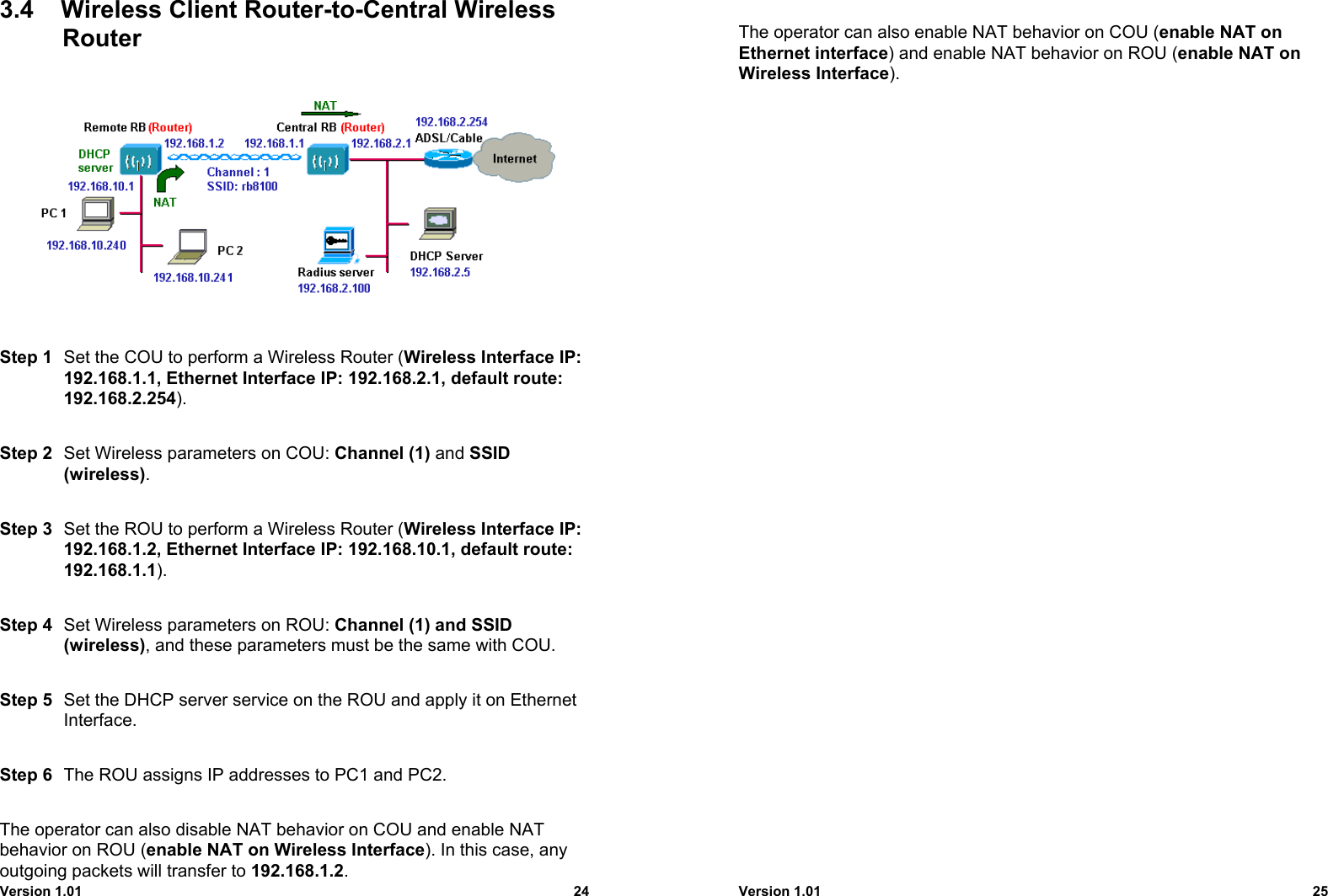 Version 1.01 243.4  Wireless Client Router-to-Central WirelessRouterStep 1 Set the COU to perform a Wireless Router (Wireless Interface IP:192.168.1.1, Ethernet Interface IP: 192.168.2.1, default route:192.168.2.254).Step 2 Set Wireless parameters on COU: Channel (1) and SSID(wireless).Step 3 Set the ROU to perform a Wireless Router (Wireless Interface IP:192.168.1.2, Ethernet Interface IP: 192.168.10.1, default route:192.168.1.1).Step 4 Set Wireless parameters on ROU: Channel (1) and SSID(wireless), and these parameters must be the same with COU.Step 5 Set the DHCP server service on the ROU and apply it on EthernetInterface.Step 6 The ROU assigns IP addresses to PC1 and PC2.The operator can also disable NAT behavior on COU and enable NATbehavior on ROU (enable NAT on Wireless Interface). In this case, anyoutgoing packets will transfer to 192.168.1.2.Version 1.01 25The operator can also enable NAT behavior on COU (enable NAT onEthernet interface) and enable NAT behavior on ROU (enable NAT onWireless Interface).