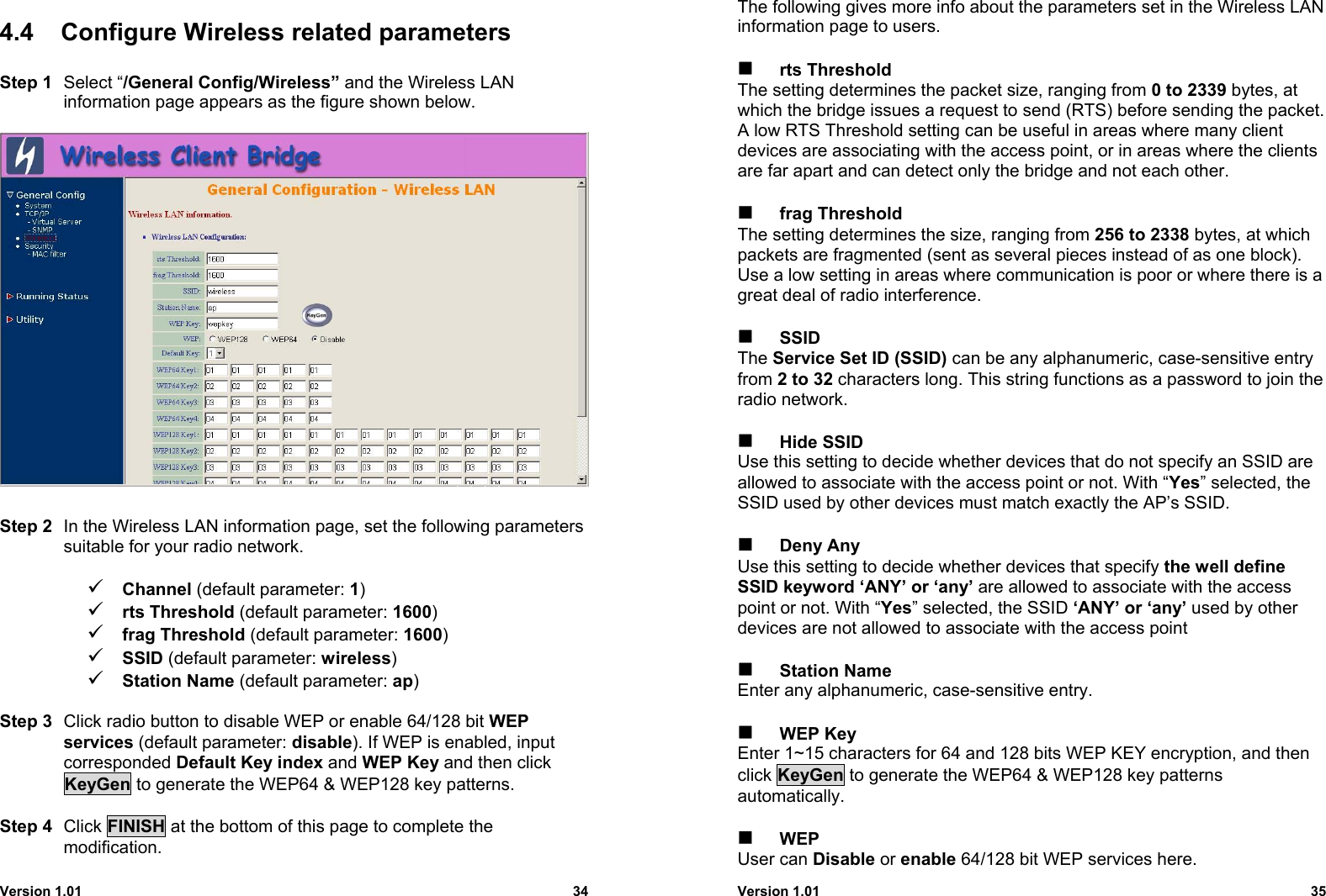 Version 1.01 344.4  Configure Wireless related parametersStep 1 Select “/General Config/Wireless” and the Wireless LANinformation page appears as the figure shown below.Step 2 In the Wireless LAN information page, set the following parameterssuitable for your radio network.9 Channel (default parameter: 1)9 rts Threshold (default parameter: 1600)9 frag Threshold (default parameter: 1600)9 SSID (default parameter: wireless)9 Station Name (default parameter: ap)Step 3 Click radio button to disable WEP or enable 64/128 bit WEPservices (default parameter: disable). If WEP is enabled, inputcorresponded Default Key index and WEP Key and then clickKeyGen to generate the WEP64 &amp; WEP128 key patterns.Step 4 Click FINISH at the bottom of this page to complete themodification.Version 1.01 35The following gives more info about the parameters set in the Wireless LANinformation page to users. rts ThresholdThe setting determines the packet size, ranging from 0 to 2339 bytes, atwhich the bridge issues a request to send (RTS) before sending the packet.A low RTS Threshold setting can be useful in areas where many clientdevices are associating with the access point, or in areas where the clientsare far apart and can detect only the bridge and not each other. frag ThresholdThe setting determines the size, ranging from 256 to 2338 bytes, at whichpackets are fragmented (sent as several pieces instead of as one block).Use a low setting in areas where communication is poor or where there is agreat deal of radio interference. SSIDThe Service Set ID (SSID) can be any alphanumeric, case-sensitive entryfrom 2 to 32 characters long. This string functions as a password to join theradio network. Hide SSIDUse this setting to decide whether devices that do not specify an SSID areallowed to associate with the access point or not. With “Yes” selected, theSSID used by other devices must match exactly the AP’s SSID. Deny AnyUse this setting to decide whether devices that specify the well defineSSID keyword ‘ANY’ or ‘any’ are allowed to associate with the accesspoint or not. With “Yes” selected, the SSID ‘ANY’ or ‘any’ used by otherdevices are not allowed to associate with the access point Station NameEnter any alphanumeric, case-sensitive entry. WEP KeyEnter 1~15 characters for 64 and 128 bits WEP KEY encryption, and thenclick KeyGen to generate the WEP64 &amp; WEP128 key patternsautomatically. WEPUser can Disable or enable 64/128 bit WEP services here.