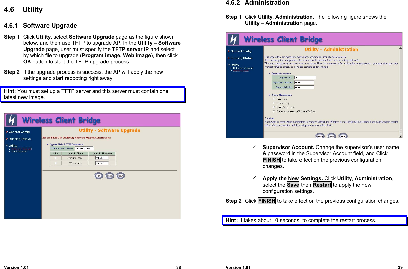 Version 1.01 384.6 Utility4.6.1 Software UpgradeStep 1 Click Utility, select Software Upgrade page as the figure shownbelow, and then use TFTP to upgrade AP. In the Utility – SoftwareUpgrade page, user must specify the TFTP server IP and selectby which file to upgrade (Program image, Web image), then clickOK button to start the TFTP upgrade process.Step 2 If the upgrade process is success, the AP will apply the newsettings and start rebooting right away.Hint: You must set up a TFTP server and this server must contain onelatest new image.Version 1.01 394.6.2 AdministrationStep 1 Click Utility, Administration. The following figure shows theUtility – Administration page.9 Supervisor Account. Change the supervisor’s user name&amp; password in the Supervisor Account field, and ClickFINISH to take effect on the previous configurationchanges.9 Apply the New Settings. Click Utility, Administration,select the Save then Restart to apply the newconfiguration settings.Step 2 Click FINISH to take effect on the previous configuration changes.Hint: It takes about 10 seconds, to complete the restart process.