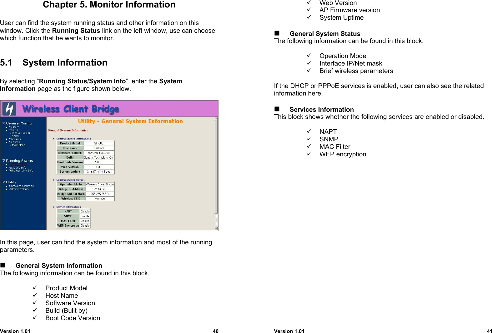 Version 1.01 40Chapter 5. Monitor InformationUser can find the system running status and other information on thiswindow. Click the Running Status link on the left window, use can choosewhich function that he wants to monitor.5.1 System InformationBy selecting “Running Status/System Info”, enter the SystemInformation page as the figure shown below.In this page, user can find the system information and most of the runningparameters. General System InformationThe following information can be found in this block.9 Product Model9 Host Name9 Software Version9  Build (Built by)9  Boot Code VersionVersion 1.01 419 Web Version9  AP Firmware version9 System Uptime    General System StatusThe following information can be found in this block.9 Operation Mode9  Interface IP/Net mask9  Brief wireless parametersIf the DHCP or PPPoE services is enabled, user can also see the relatedinformation here. Services InformationThis block shows whether the following services are enabled or disabled.9 NAPT9 SNMP9 MAC Filter9 WEP encryption.