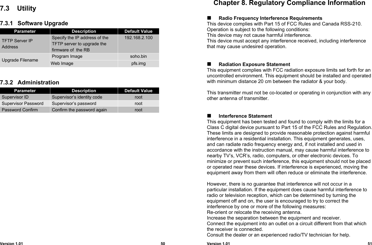 Version 1.01 507.3 Utility7.3.1 Software UpgradeParameter Description Default Value TFTP Server IP Address Specify the IP address of the TFTP server to upgrade the firmware of  the RB192.168.2.100 Program Image soho.bin Upgrade Filename Web Image pfs.img7.3.2 AdministrationParameter Description Default Value Supervisor ID  Supervisor’s identity code root Supervisor Password  Supervisor’s password root Password Confirm  Confirm the password again rootVersion 1.01 51Chapter 8. Regulatory Compliance Information Radio Frequency Interference RequirementsThis device complies with Part 15 of FCC Rules and Canada RSS-210.Operation is subject to the following conditions:This device may not cause harmful interference.This device must accept any interference received, including interferencethat may cause undesired operation. Radiation Exposure StatementThis equipment complies with FCC radiation exposure limits set forth for anuncontrolled environment. This equipment should be installed and operatedwith minimum distance 20 cm between the radiator &amp; your body.This transmitter must not be co-located or operating in conjunction with anyother antenna of transmitter. Interference StatementThis equipment has been tested and found to comply with the limits for aClass C digital device pursuant to Part 15 of the FCC Rules and Regulation.These limits are designed to provide reasonable protection against harmfulinterference in a residential installation. This equipment generates, uses,and can radiate radio frequency energy and, if not installed and used inaccordance with the instruction manual, may cause harmful interference tonearby TV’s, VCR’s, radio, computers, or other electronic devices. Tominimize or prevent such interference, this equipment should not be placedor operated near these devices. If interference is experienced, moving theequipment away from them will often reduce or eliminate the interference.However, there is no guarantee that interference will not occur in aparticular installation. If the equipment does cause harmful interference toradio or television reception, which can be determined by turning theequipment off and on, the user is encouraged to try to correct theinterference by one or more of the following measures:Re-orient or relocate the receiving antenna.Increase the separation between the equipment and receiver.Connect the equipment into an outlet on a circuit different from that whichthe receiver is connected.Consult the dealer or an experienced radio/TV technician for help.
