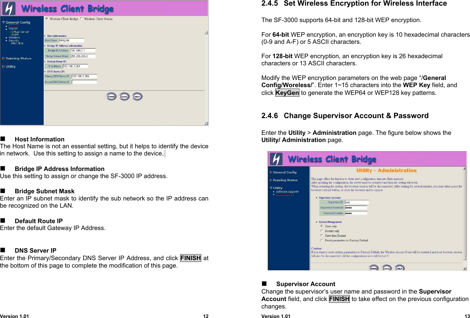 Version 1.01 12 Host InformationThe Host Name is not an essential setting, but it helps to identify the devicein network.  Use this setting to assign a name to the device. Bridge IP Address InformationUse this setting to assign or change the SF-3000 IP address. Bridge Subnet MaskEnter an IP subnet mask to identify the sub network so the IP address canbe recognized on the LAN. Default Route IPEnter the default Gateway IP Address. DNS Server IPEnter the Primary/Secondary DNS Server IP Address, and click FINISH atthe bottom of this page to complete the modification of this page.Version 1.01 132.4.5  Set Wireless Encryption for Wireless InterfaceThe SF-3000 supports 64-bit and 128-bit WEP encryption.For 64-bit WEP encryption, an encryption key is 10 hexadecimal characters(0-9 and A-F) or 5 ASCII characters.For 128-bit WEP encryption, an encryption key is 26 hexadecimalcharacters or 13 ASCII characters.Modify the WEP encryption parameters on the web page “/GeneralConfig/Woreless/”. Enter 1~15 characters into the WEP Key field, andclick KeyGen to generate the WEP64 or WEP128 key patterns.2.4.6  Change Supervisor Account &amp; PasswordEnter the Utility &gt; Administration page. The figure below shows theUtility/ Administration page. Supervisor AccountChange the supervisor’s user name and password in the SupervisorAccount field, and click FINISH to take effect on the previous configurationchanges.