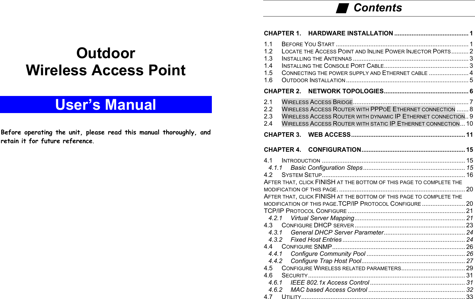 AOutdoorWireless Access PointUser’s ManualBefore operating the unit, please read this manual thoroughly, andretain it for future reference.i■  ContentsCHAPTER 1. HARDWARE INSTALLATION ........................................... 11.1 BEFORE YOU START ............................................................................. 11.2 LOCATE THE ACCESS POINT AND INLINE POWER INJECTOR PORTS.......... 21.3 INSTALLING THE ANTENNAS ................................................................... 31.4 INSTALLING THE CONSOLE PORT CABLE................................................. 31.5 CONNECTING THE POWER SUPPLY AND ETHERNET CABLE ....................... 41.6 OUTDOOR INSTALLATION ....................................................................... 5CHAPTER 2. NETWORK TOPOLOGIES................................................. 62.1 WIRELESS ACCESS BRIDGE................................................................... 72.2 WIRELESS ACCESS ROUTER WITH PPPOE ETHERNET CONNECTION ....... 82.3 WIRELESS ACCESS ROUTER WITH DYNAMIC IP ETHERNET CONNECTION.. 92.4 WIRELESS ACCESS ROUTER WITH STATIC IP ETHERNET CONNECTION... 10CHAPTER 3. WEB ACCESS.................................................................. 11CHAPTER 4. CONFIGURATION............................................................ 154.1 INTRODUCTION ................................................................................... 154.1.1 Basic Configuration Steps........................................................... 154.2 SYSTEM SETUP................................................................................... 16AFTER THAT, CLICK FINISH AT THE BOTTOM OF THIS PAGE TO COMPLETE THEMODIFICATION OF THIS PAGE. ......................................................................... 20AFTER THAT, CLICK FINISH AT THE BOTTOM OF THIS PAGE TO COMPLETE THEMODIFICATION OF THIS PAGE.TCP/IP PROTOCOL CONFIGURE ......................... 20TCP/IP PROTOCOL CONFIGURE .................................................................... 214.2.1 Virtual Server Mapping................................................................ 214.3 CONFIGURE DHCP SERVER ................................................................ 234.3.1 General DHCP Server Parameter............................................... 244.3.2 Fixed Host Entries ....................................................................... 244.4 CONFIGURE SNMP............................................................................. 264.4.1 Configure Community Pool ......................................................... 264.4.2 Configure Trap Host Pool............................................................ 274.5 CONFIGURE WIRELESS RELATED PARAMETERS..................................... 294.6 SECURITY........................................................................................... 314.6.1 IEEE 802.1x Access Control ....................................................... 314.6.2 MAC based Access Control ........................................................ 324.7 UTILITY............................................................................................... 33