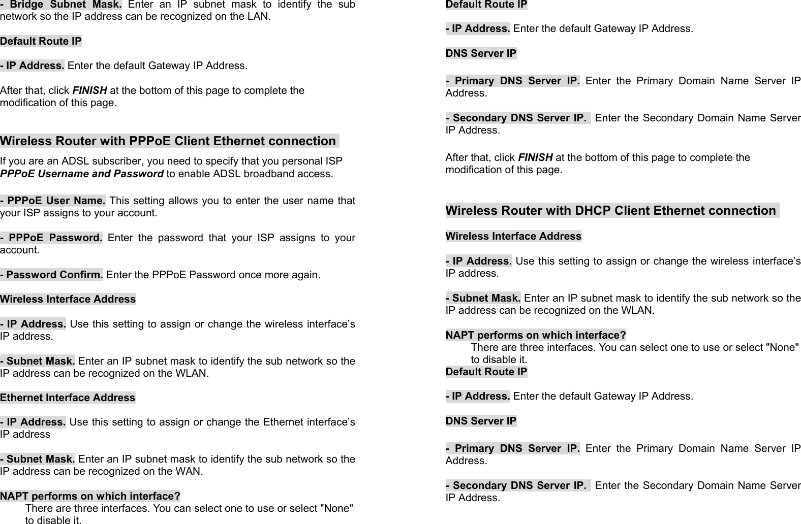 18- Bridge Subnet Mask. Enter an IP subnet mask to identify the subnetwork so the IP address can be recognized on the LAN.Default Route IP- IP Address. Enter the default Gateway IP Address.After that, click FINISH at the bottom of this page to complete themodification of this page.Wireless Router with PPPoE Client Ethernet connectionIf you are an ADSL subscriber, you need to specify that you personal ISPPPPoE Username and Password to enable ADSL broadband access.- PPPoE User Name. This setting allows you to enter the user name thatyour ISP assigns to your account.- PPPoE Password. Enter the password that your ISP assigns to youraccount.- Password Confirm. Enter the PPPoE Password once more again.Wireless Interface Address- IP Address. Use this setting to assign or change the wireless interface’sIP address.- Subnet Mask. Enter an IP subnet mask to identify the sub network so theIP address can be recognized on the WLAN.Ethernet Interface Address- IP Address. Use this setting to assign or change the Ethernet interface’sIP address- Subnet Mask. Enter an IP subnet mask to identify the sub network so theIP address can be recognized on the WAN.NAPT performs on which interface?There are three interfaces. You can select one to use or select &quot;None&quot;to disable it.19Default Route IP- IP Address. Enter the default Gateway IP Address.DNS Server IP- Primary DNS Server IP. Enter the Primary Domain Name Server IPAddress.- Secondary DNS Server IP.  Enter the Secondary Domain Name ServerIP Address.After that, click FINISH at the bottom of this page to complete themodification of this page.Wireless Router with DHCP Client Ethernet connectionWireless Interface Address- IP Address. Use this setting to assign or change the wireless interface’sIP address.- Subnet Mask. Enter an IP subnet mask to identify the sub network so theIP address can be recognized on the WLAN.NAPT performs on which interface?There are three interfaces. You can select one to use or select &quot;None&quot;to disable it.Default Route IP- IP Address. Enter the default Gateway IP Address.DNS Server IP- Primary DNS Server IP. Enter the Primary Domain Name Server IPAddress.- Secondary DNS Server IP.  Enter the Secondary Domain Name ServerIP Address.