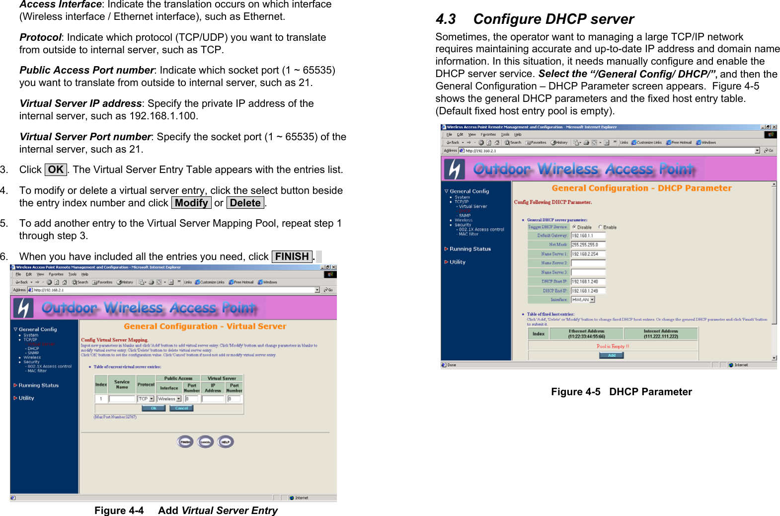 22Access Interface: Indicate the translation occurs on which interface(Wireless interface / Ethernet interface), such as Ethernet.Protocol: Indicate which protocol (TCP/UDP) you want to translatefrom outside to internal server, such as TCP.Public Access Port number: Indicate which socket port (1 ~ 65535)you want to translate from outside to internal server, such as 21.Virtual Server IP address: Specify the private IP address of theinternal server, such as 192.168.1.100.Virtual Server Port number: Specify the socket port (1 ~ 65535) of theinternal server, such as 21.3. Click  OK . The Virtual Server Entry Table appears with the entries list.4.  To modify or delete a virtual server entry, click the select button besidethe entry index number and click  Modify  or  Delete .5.  To add another entry to the Virtual Server Mapping Pool, repeat step 1through step 3.6.  When you have included all the entries you need, click  FINISH .  Figure 4-4     Add Virtual Server Entry234.3  Configure DHCP serverSometimes, the operator want to managing a large TCP/IP networkrequires maintaining accurate and up-to-date IP address and domain nameinformation. In this situation, it needs manually configure and enable theDHCP server service. Select the “/General Config/ DHCP/”, and then theGeneral Configuration – DHCP Parameter screen appears.  Figure 4-5shows the general DHCP parameters and the fixed host entry table.(Default fixed host entry pool is empty).Figure 4-5   DHCP Parameter