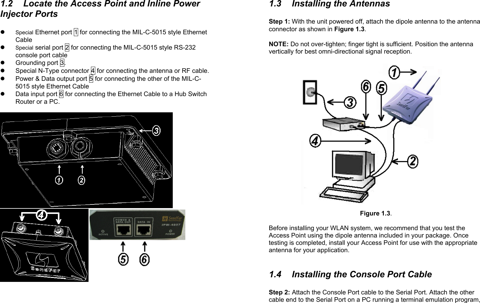 21.2  Locate the Access Point and Inline PowerInjector Portsz Special Ethernet port 1 for connecting the MIL-C-5015 style EthernetCablez Special serial port 2 for connecting the MIL-C-5015 style RS-232console port cablez Grounding port 3.z  Special N-Type connector 4 for connecting the antenna or RF cable.z  Power &amp; Data output port 5 for connecting the other of the MIL-C-5015 style Ethernet Cablez  Data input port 6 for connecting the Ethernet Cable to a Hub SwitchRouter or a PC.31.3  Installing the AntennasStep 1: With the unit powered off, attach the dipole antenna to the antennaconnector as shown in Figure 1.3.NOTE: Do not over-tighten; finger tight is sufficient. Position the antennavertically for best omni-directional signal reception.Figure 1.3.Before installing your WLAN system, we recommend that you test theAccess Point using the dipole antenna included in your package. Oncetesting is completed, install your Access Point for use with the appropriateantenna for your application.1.4  Installing the Console Port CableStep 2: Attach the Console Port cable to the Serial Port. Attach the othercable end to the Serial Port on a PC running a terminal emulation program,