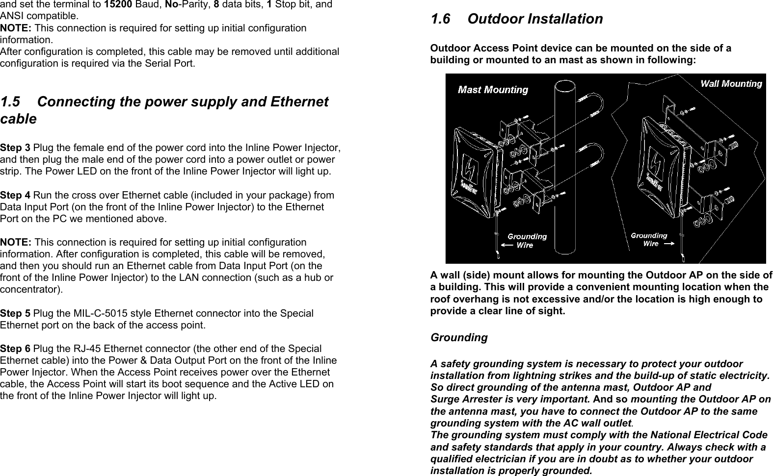 4and set the terminal to 15200 Baud, No-Parity, 8 data bits, 1 Stop bit, andANSI compatible.NOTE: This connection is required for setting up initial configurationinformation.After configuration is completed, this cable may be removed until additionalconfiguration is required via the Serial Port.1.5  Connecting the power supply and EthernetcableStep 3 Plug the female end of the power cord into the Inline Power Injector,and then plug the male end of the power cord into a power outlet or powerstrip. The Power LED on the front of the Inline Power Injector will light up.Step 4 Run the cross over Ethernet cable (included in your package) fromData Input Port (on the front of the Inline Power Injector) to the EthernetPort on the PC we mentioned above.NOTE: This connection is required for setting up initial configurationinformation. After configuration is completed, this cable will be removed,and then you should run an Ethernet cable from Data Input Port (on thefront of the Inline Power Injector) to the LAN connection (such as a hub orconcentrator).Step 5 Plug the MIL-C-5015 style Ethernet connector into the SpecialEthernet port on the back of the access point.Step 6 Plug the RJ-45 Ethernet connector (the other end of the SpecialEthernet cable) into the Power &amp; Data Output Port on the front of the InlinePower Injector. When the Access Point receives power over the Ethernetcable, the Access Point will start its boot sequence and the Active LED onthe front of the Inline Power Injector will light up.51.6 Outdoor InstallationOutdoor Access Point device can be mounted on the side of abuilding or mounted to an mast as shown in following:A wall (side) mount allows for mounting the Outdoor AP on the side ofa building. This will provide a convenient mounting location when theroof overhang is not excessive and/or the location is high enough toprovide a clear line of sight.GroundingA safety grounding system is necessary to protect your outdoorinstallation from lightning strikes and the build-up of static electricity.So direct grounding of the antenna mast, Outdoor AP andSurge Arrester is very important. And so mounting the Outdoor AP onthe antenna mast, you have to connect the Outdoor AP to the samegrounding system with the AC wall outlet.The grounding system must comply with the National Electrical Codeand safety standards that apply in your country. Always check with aqualified electrician if you are in doubt as to whether your outdoorinstallation is properly grounded.