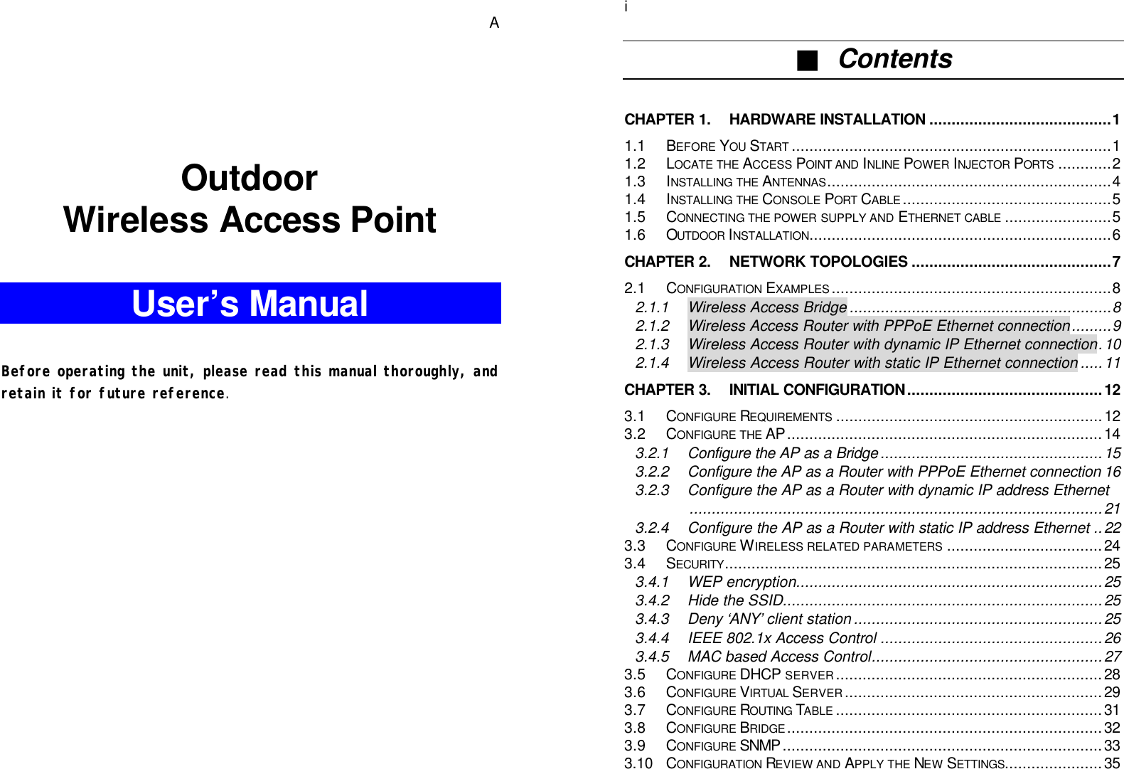   A   Outdoor Wireless Access Point  User’s Manual   Before operating the unit, please read this manual thoroughly, and retain it for future reference.         i■  Contents  CHAPTER 1. HARDWARE INSTALLATION.........................................1 1.1 BEFORE YOU START ........................................................................1 1.2 LOCATE THE ACCESS POINT AND INLINE POWER INJECTOR PORTS ............2 1.3 INSTALLING THE ANTENNAS................................................................4 1.4 INSTALLING THE CONSOLE PORT CABLE...............................................5 1.5 CONNECTING THE POWER SUPPLY AND ETHERNET CABLE ........................5 1.6 OUTDOOR INSTALLATION....................................................................6 CHAPTER 2. NETWORK TOPOLOGIES .............................................7 2.1 CONFIGURATION EXAMPLES...............................................................8 2.1.1 Wireless Access Bridge ...........................................................8 2.1.2 Wireless Access Router with PPPoE Ethernet connection.........9 2.1.3 Wireless Access Router with dynamic IP Ethernet connection.10 2.1.4 Wireless Access Router with static IP Ethernet connection .....11 CHAPTER 3. INITIAL CONFIGURATION............................................12 3.1 CONFIGURE REQUIREMENTS ............................................................12 3.2 CONFIGURE THE AP.......................................................................14 3.2.1 Configure the AP as a Bridge ..................................................15 3.2.2 Configure the AP as a Router with PPPoE Ethernet connection 16 3.2.3 Configure the AP as a Router with dynamic IP address Ethernet.............................................................................................21 3.2.4 Configure the AP as a Router with static IP address Ethernet ..22 3.3 CONFIGURE WIRELESS RELATED PARAMETERS ...................................24 3.4 SECURITY.....................................................................................25 3.4.1 WEP encryption.....................................................................25 3.4.2 Hide the SSID........................................................................25 3.4.3 Deny ‘ANY’ client station ........................................................25 3.4.4 IEEE 802.1x Access Control ..................................................26 3.4.5 MAC based Access Control....................................................27 3.5 CONFIGURE DHCP SERVER............................................................28 3.6 CONFIGURE VIRTUAL SERVER..........................................................29 3.7 CONFIGURE ROUTING TABLE ............................................................31 3.8 CONFIGURE BRIDGE.......................................................................32 3.9 CONFIGURE SNMP ........................................................................33 3.10 CONFIGURATION REVIEW AND APPLY THE NEW SETTINGS......................35 