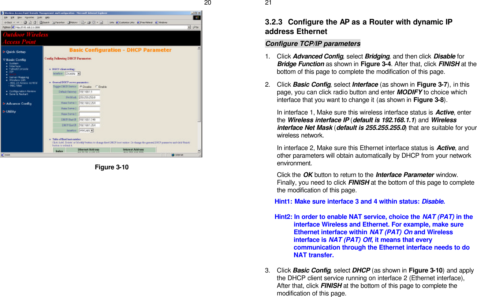   20                    Figure 3-10     213.2.3 Configure the AP as a Router with dynamic IP address Ethernet Configure TCP/IP parameters 1. Click Advanced Config, select Bridging, and then click Disable for Bridge Function as shown in Figure 3-4. After that, click FINISH at the bottom of this page to complete the modification of this page. 2. Click Basic Config, select Interface (as shown in Figure 3-7), in this page, you can click radio button and enter MODIFY to choice which interface that you want to change it (as shown in Figure 3-8). In interface 1, Make sure this wireless interface status is Active, enter the Wireless interface IP (default is 192.168.1.1) and Wireless interface Net Mask (default is 255.255.255.0) that are suitable for your wireless network. In interface 2, Make sure this Ethernet interface status is Active, and other parameters will obtain automatically by DHCP from your network environment. Click the OK button to return to the Interface Parameter window. Finally, you need to click FINISH at the bottom of this page to complete the modification of this page. Hint1: Make sure interface 3 and 4 within status: Disable. Hint2: In order to enable NAT service, choice the NAT (PAT) in the interface Wireless and Ethernet. For example, make sure Ethernet interface within NAT (PAT) On and Wireless interface is NAT (PAT) Off, it means that every communication through the Ethernet interface needs to do NAT transfer. 3. Click Basic Config, select DHCP (as shown in Figure 3-10) and apply the DHCP client service running on interface 2 (Ethernet interface), After that, click FINISH at the bottom of this page to complete the modification of this page.  