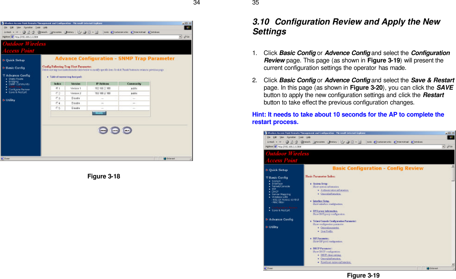   34                      Figure 3-18    353.10 Configuration Review and Apply the New Settings  1. Click Basic Config or Advence Config and select the Configuration Review page. This page (as shown in Figure 3-19) will present the current configuration settings the operator has made. 2. Click Basic Config or Advence Config and select the Save &amp; Restart page. In this page (as shown in Figure 3-20), you can click the SAVE button to apply the new configuration settings and click the Restart button to take effect the previous configuration changes. Hint: It needs to take about 10 seconds for the AP to complete the restart process.                Figure 3-19   