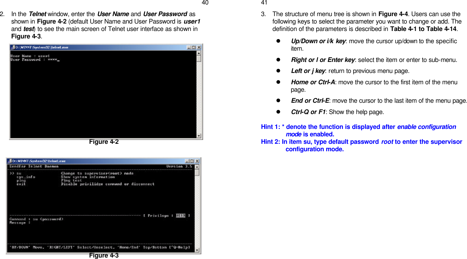   402. In the Telnet window, enter the User Name and User Password as shown in Figure 4-2 (default User Name and User Password is user1 and test) to see the main screen of Telnet user interface as shown in Figure 4-3.           Figure 4-2            Figure 4-3      413. The structure of menu tree is shown in Figure 4-4. Users can use the following keys to select the parameter you want to change or add. The definition of the parameters is described in Table 4-1 to Table 4-14. l Up/Down or i/k key: move the cursor up/down to the specific item. l Right or l or Enter key: select the item or enter to sub-menu. l Left or j key: return to previous menu page. l Home or Ctrl-A: move the cursor to the first item of the menu page. l End or Ctrl-E: move the cursor to the last item of the menu page. l Ctrl-Q or F1: Show the help page.  Hint 1: * denote the function is displayed after enable configuration mode is enabled. Hint 2: In item su, type default password root to enter the supervisor configuration mode.    