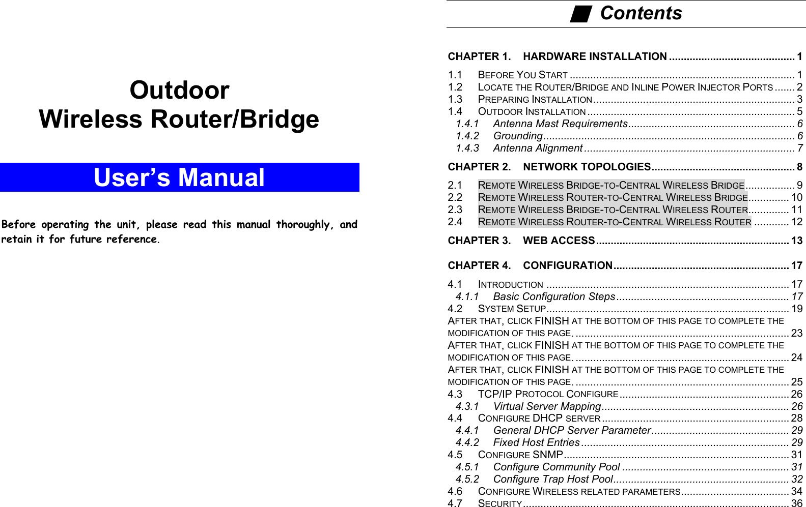 A    Outdoor Wireless Router/Bridge  User’s Manual   Before operating the unit, please read this manual thoroughly, and retain it for future reference.                i ■  Contents  CHAPTER 1. HARDWARE INSTALLATION ........................................... 1 1.1 BEFORE YOU START ............................................................................. 1 1.2 LOCATE THE ROUTER/BRIDGE AND INLINE POWER INJECTOR PORTS ....... 2 1.3 PREPARING INSTALLATION..................................................................... 3 1.4 OUTDOOR INSTALLATION ....................................................................... 5 1.4.1 Antenna Mast Requirements......................................................... 6 1.4.2 Grounding...................................................................................... 6 1.4.3 Antenna Alignment ........................................................................ 7 CHAPTER 2. NETWORK TOPOLOGIES................................................. 8 2.1 REMOTE WIRELESS BRIDGE-TO-CENTRAL WIRELESS BRIDGE................. 9 2.2 REMOTE WIRELESS ROUTER-TO-CENTRAL WIRELESS BRIDGE.............. 10 2.3 REMOTE WIRELESS BRIDGE-TO-CENTRAL WIRELESS ROUTER.............. 11 2.4 REMOTE WIRELESS ROUTER-TO-CENTRAL WIRELESS ROUTER ............ 12 CHAPTER 3. WEB ACCESS.................................................................. 13 CHAPTER 4. CONFIGURATION............................................................ 17 4.1 INTRODUCTION ................................................................................... 17 4.1.1 Basic Configuration Steps ........................................................... 17 4.2 SYSTEM SETUP................................................................................... 19 AFTER THAT, CLICK FINISH AT THE BOTTOM OF THIS PAGE TO COMPLETE THE MODIFICATION OF THIS PAGE. ......................................................................... 23 AFTER THAT, CLICK FINISH AT THE BOTTOM OF THIS PAGE TO COMPLETE THE MODIFICATION OF THIS PAGE. ......................................................................... 24 AFTER THAT, CLICK FINISH AT THE BOTTOM OF THIS PAGE TO COMPLETE THE MODIFICATION OF THIS PAGE. ......................................................................... 25 4.3 TCP/IP PROTOCOL CONFIGURE.......................................................... 26 4.3.1 Virtual Server Mapping................................................................ 26 4.4 CONFIGURE DHCP SERVER ................................................................ 28 4.4.1 General DHCP Server Parameter............................................... 29 4.4.2 Fixed Host Entries ....................................................................... 29 4.5 CONFIGURE SNMP............................................................................. 31 4.5.1 Configure Community Pool ......................................................... 31 4.5.2 Configure Trap Host Pool............................................................ 32 4.6 CONFIGURE WIRELESS RELATED PARAMETERS..................................... 34 4.7 SECURITY........................................................................................... 36 