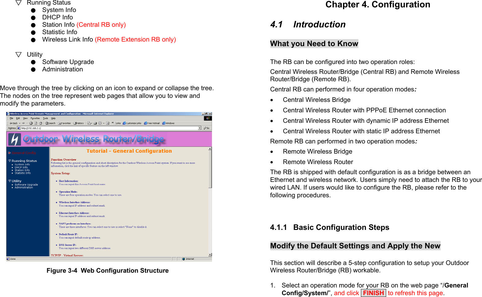 16  ▽  Running Status ●  System Info ●  DHCP Info ●  Station Info (Central RB only) ●  Statistic Info ●  Wireless Link Info (Remote Extension RB only)  ▽  Utility ●  Software Upgrade ●  Administration  Move through the tree by clicking on an icon to expand or collapse the tree. The nodes on the tree represent web pages that allow you to view and modify the parameters.                      Figure 3-4  Web Configuration Structure  17 Chapter 4. Configuration 4.1 Introduction  What you Need to Know  The RB can be configured into two operation roles: Central Wireless Router/Bridge (Central RB) and Remote Wireless Router/Bridge (Remote RB). Central RB can performed in four operation modes: •  Central Wireless Bridge •  Central Wireless Router with PPPoE Ethernet connection •  Central Wireless Router with dynamic IP address Ethernet •  Central Wireless Router with static IP address Ethernet Remote RB can performed in two operation modes: •  Remote Wireless Bridge •  Remote Wireless Router  The RB is shipped with default configuration is as a bridge between an Ethernet and wireless network. Users simply need to attach the RB to your wired LAN. If users would like to configure the RB, please refer to the following procedures.   4.1.1 Basic Configuration Steps  Modify the Default Settings and Apply the New   This section will describe a 5-step configuration to setup your Outdoor Wireless Router/Bridge (RB) workable.  1.  Select an operation mode for your RB on the web page “/General Config/System/”, and click  FINISH  to refresh this page. 