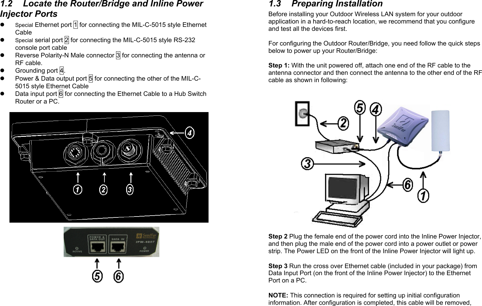 2 1.2  Locate the Router/Bridge and Inline Power Injector Ports    Special Ethernet port 1 for connecting the MIL-C-5015 style Ethernet Cable   Special serial port 2 for connecting the MIL-C-5015 style RS-232 console port cable   Reverse Polarity-N Male connector 3 for connecting the antenna or RF cable.   Grounding port 4.   Power &amp; Data output port 5 for connecting the other of the MIL-C-5015 style Ethernet Cable   Data input port 6 for connecting the Ethernet Cable to a Hub Switch Router or a PC.                            3 1.3 Preparing Installation Before installing your Outdoor Wireless LAN system for your outdoor application in a hard-to-reach location, we recommend that you configure and test all the devices first.  For configuring the Outdoor Router/Bridge, you need follow the quick steps below to power up your Router/Bridge:   Step 1: With the unit powered off, attach one end of the RF cable to the antenna connector and then connect the antenna to the other end of the RF cable as shown in following:                      Step 2 Plug the female end of the power cord into the Inline Power Injector, and then plug the male end of the power cord into a power outlet or power strip. The Power LED on the front of the Inline Power Injector will light up.  Step 3 Run the cross over Ethernet cable (included in your package) from Data Input Port (on the front of the Inline Power Injector) to the Ethernet Port on a PC.  NOTE: This connection is required for setting up initial configuration information. After configuration is completed, this cable will be removed, 