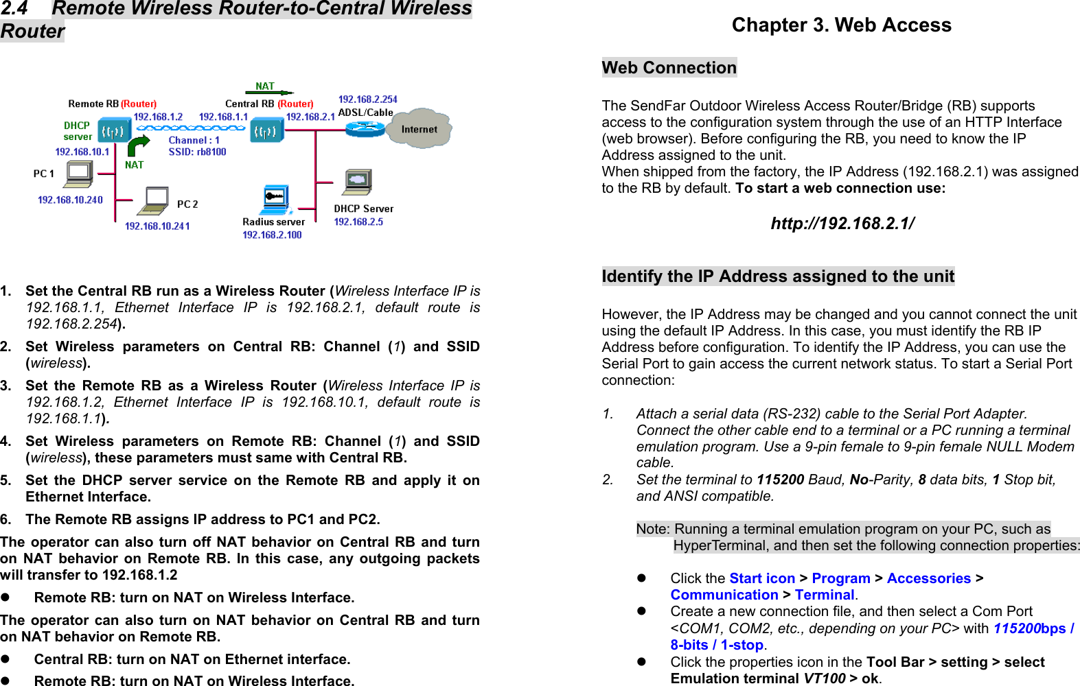 12 2.4  Remote Wireless Router-to-Central Wireless Router  1.  Set the Central RB run as a Wireless Router (Wireless Interface IP is 192.168.1.1, Ethernet Interface IP is 192.168.2.1, default route is 192.168.2.254). 2.  Set Wireless parameters on Central RB: Channel (1) and SSID (wireless). 3.  Set the Remote RB as a Wireless Router (Wireless Interface IP is 192.168.1.2, Ethernet Interface IP is 192.168.10.1, default route is 192.168.1.1).  4.  Set Wireless parameters on Remote RB: Channel (1) and SSID (wireless), these parameters must same with Central RB. 5.  Set the DHCP server service on the Remote RB and apply it on Ethernet Interface. 6.  The Remote RB assigns IP address to PC1 and PC2. The operator can also turn off NAT behavior on Central RB and turn on NAT behavior on Remote RB. In this case, any outgoing packets will transfer to 192.168.1.2   Remote RB: turn on NAT on Wireless Interface. The operator can also turn on NAT behavior on Central RB and turn on NAT behavior on Remote RB.   Central RB: turn on NAT on Ethernet interface.   Remote RB: turn on NAT on Wireless Interface.  13 Chapter 3. Web Access  Web Connection  The SendFar Outdoor Wireless Access Router/Bridge (RB) supports access to the configuration system through the use of an HTTP Interface (web browser). Before configuring the RB, you need to know the IP Address assigned to the unit.  When shipped from the factory, the IP Address (192.168.2.1) was assigned to the RB by default. To start a web connection use:   http://192.168.2.1/   Identify the IP Address assigned to the unit   However, the IP Address may be changed and you cannot connect the unit using the default IP Address. In this case, you must identify the RB IP Address before configuration. To identify the IP Address, you can use the Serial Port to gain access the current network status. To start a Serial Port connection:  1.  Attach a serial data (RS-232) cable to the Serial Port Adapter. Connect the other cable end to a terminal or a PC running a terminal emulation program. Use a 9-pin female to 9-pin female NULL Modem cable. 2.  Set the terminal to 115200 Baud, No-Parity, 8 data bits, 1 Stop bit, and ANSI compatible.  Note: Running a terminal emulation program on your PC, such as HyperTerminal, and then set the following connection properties:    Click the Start icon &gt; Program &gt; Accessories &gt; Communication &gt; Terminal.    Create a new connection file, and then select a Com Port &lt;COM1, COM2, etc., depending on your PC&gt; with 115200bps / 8-bits / 1-stop.    Click the properties icon in the Tool Bar &gt; setting &gt; select Emulation terminal VT100 &gt; ok.  