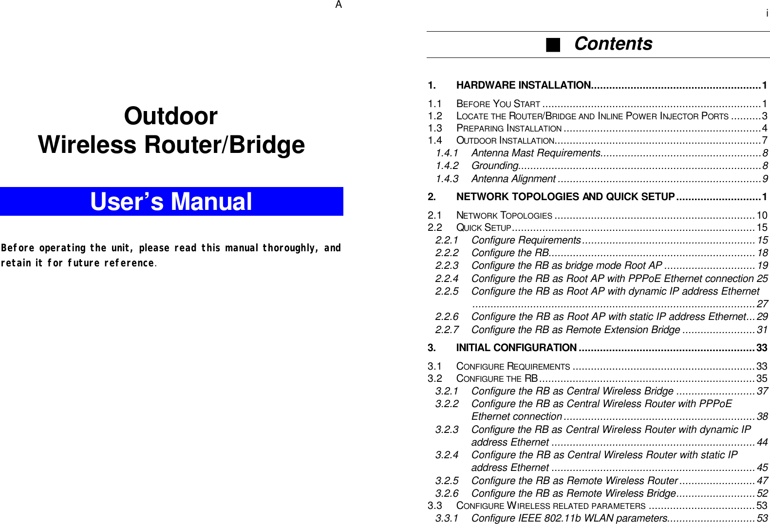   A    Outdoor Wireless Router/Bridge  User’s Manual   Before operating the unit, please read this manual thoroughly, and retain it for future reference.      i ■  Contents  1. HARDWARE INSTALLATION........................................................1 1.1 BEFORE YOU START ........................................................................1 1.2 LOCATE THE ROUTER/BRIDGE AND INLINE POWER INJECTOR PORTS ..........3 1.3 PREPARING INSTALLATION .................................................................4 1.4 OUTDOOR INSTALLATION....................................................................7 1.4.1 Antenna Mast Requirements.....................................................8 1.4.2 Grounding................................................................................8 1.4.3 Antenna Alignment ...................................................................9 2. NETWORK TOPOLOGIES AND QUICK SETUP............................1 2.1 NETWORK TOPOLOGIES ..................................................................10 2.2 QUICK SETUP................................................................................15 2.2.1 Configure Requirements.........................................................15 2.2.2 Configure the RB....................................................................18 2.2.3 Configure the RB as bridge mode Root AP ..............................19 2.2.4 Configure the RB as Root AP with PPPoE Ethernet connection 25 2.2.5 Configure the RB as Root AP with dynamic IP address Ethernet.............................................................................................27 2.2.6 Configure the RB as Root AP with static IP address Ethernet...29 2.2.7 Configure the RB as Remote Extension Bridge ........................31 3. INITIAL CONFIGURATION..........................................................33 3.1 CONFIGURE REQUIREMENTS ............................................................33 3.2 CONFIGURE THE RB .......................................................................35 3.2.1 Configure the RB as Central Wireless Bridge ..........................37 3.2.2 Configure the RB as Central Wireless Router with PPPoE Ethernet connection ...............................................................38 3.2.3 Configure the RB as Central Wireless Router with dynamic IP address Ethernet ...................................................................44 3.2.4 Configure the RB as Central Wireless Router with static IP address Ethernet ...................................................................45 3.2.5 Configure the RB as Remote Wireless Router .........................47 3.2.6 Configure the RB as Remote Wireless Bridge..........................52 3.3 CONFIGURE WIRELESS RELATED PARAMETERS ...................................53 3.3.1 Configure IEEE 802.11b WLAN parameters.............................53 