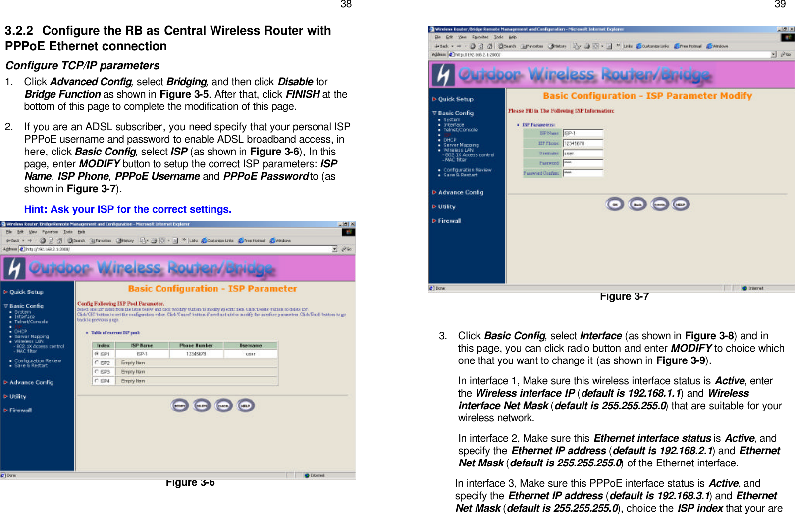   38 3.2.2 Configure the RB as Central Wireless Router with PPPoE Ethernet connection Configure TCP/IP parameters 1. Click Advanced Config, select Bridging, and then click Disable for Bridge Function as shown in Figure 3-5. After that, click FINISH at the bottom of this page to complete the modification of this page. 2. If you are an ADSL subscriber, you need specify that your personal ISP PPPoE username and password to enable ADSL broadband access, in here, click Basic Config, select ISP (as shown in Figure 3-6), In this page, enter MODIFY button to setup the correct ISP parameters: ISP Name, ISP Phone, PPPoE Username and PPPoE Password to (as shown in Figure 3-7). Hint: Ask your ISP for the correct settings.                 Figure 3-6    39                  Figure 3-7  3. Click Basic Config, select Interface (as shown in Figure 3-8) and in this page, you can click radio button and enter MODIFY to choice which one that you want to change it (as shown in Figure 3-9).  In interface 1, Make sure this wireless interface status is Active, enter the Wireless interface IP (default is 192.168.1.1) and Wireless interface Net Mask (default is 255.255.255.0) that are suitable for your wireless network. In interface 2, Make sure this Ethernet interface status is Active, and specify the Ethernet IP address (default is 192.168.2.1) and Ethernet Net Mask (default is 255.255.255.0) of the Ethernet interface.  In interface 3, Make sure this PPPoE interface status is Active, and specify the Ethernet IP address (default is 192.168.3.1) and Ethernet Net Mask (default is 255.255.255.0), choice the ISP index that your are  