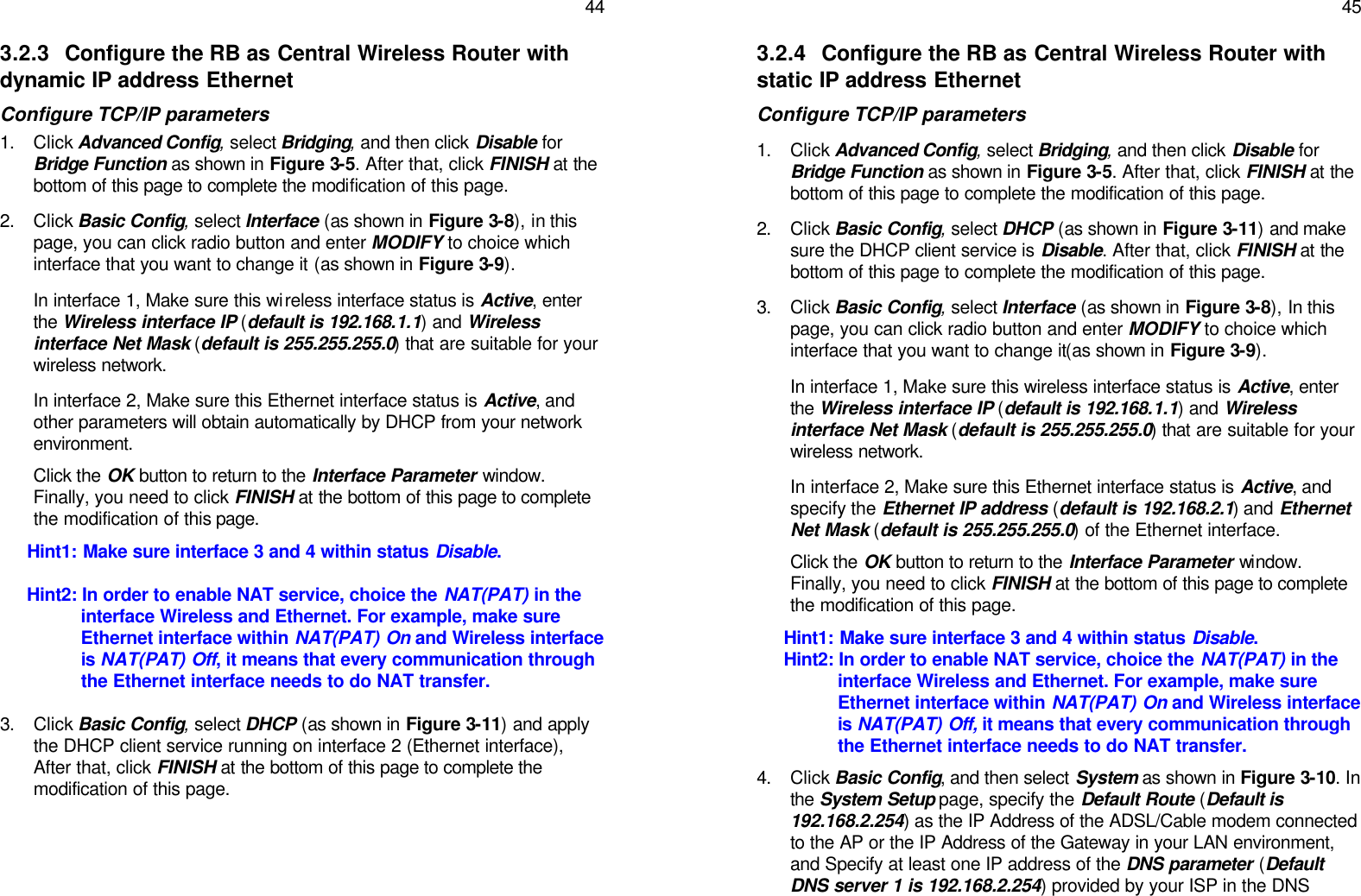   44 3.2.3 Configure the RB as Central Wireless Router with dynamic IP address Ethernet Configure TCP/IP parameters 1. Click Advanced Config, select Bridging, and then click Disable for Bridge Function as shown in Figure 3-5. After that, click FINISH at the bottom of this page to complete the modification of this page. 2. Click Basic Config, select Interface (as shown in Figure 3-8), in this page, you can click radio button and enter MODIFY to choice which interface that you want to change it (as shown in Figure 3-9). In interface 1, Make sure this wireless interface status is Active, enter the Wireless interface IP (default is 192.168.1.1) and Wireless interface Net Mask (default is 255.255.255.0) that are suitable for your wireless network. In interface 2, Make sure this Ethernet interface status is Active, and other parameters will obtain automatically by DHCP from your network environment. Click the OK button to return to the Interface Parameter window. Finally, you need to click FINISH at the bottom of this page to complete the modification of this page. Hint1: Make sure interface 3 and 4 within status Disable. Hint2: In order to enable NAT service, choice the NAT(PAT) in the interface Wireless and Ethernet. For example, make sure Ethernet interface within NAT(PAT) On and Wireless interface is NAT(PAT) Off, it means that every communication through the Ethernet interface needs to do NAT transfer. 3. Click Basic Config, select DHCP (as shown in Figure 3-11) and apply the DHCP client service running on interface 2 (Ethernet interface), After that, click FINISH at the bottom of this page to complete the modification of this page.    45 3.2.4 Configure the RB as Central Wireless Router with static IP address Ethernet Configure TCP/IP parameters 1. Click Advanced Config, select Bridging, and then click Disable for Bridge Function as shown in Figure 3-5. After that, click FINISH at the bottom of this page to complete the modification of this page. 2. Click Basic Config, select DHCP (as shown in Figure 3-11) and make sure the DHCP client service is Disable. After that, click FINISH at the bottom of this page to complete the modification of this page. 3. Click Basic Config, select Interface (as shown in Figure 3-8), In this page, you can click radio button and enter MODIFY to choice which interface that you want to change it(as shown in Figure 3-9). In interface 1, Make sure this wireless interface status is Active, enter the Wireless interface IP (default is 192.168.1.1) and Wireless interface Net Mask (default is 255.255.255.0) that are suitable for your wireless network. In interface 2, Make sure this Ethernet interface status is Active, and specify the Ethernet IP address (default is 192.168.2.1) and Ethernet Net Mask (default is 255.255.255.0) of the Ethernet interface.  Click the OK button to return to the Interface Parameter window. Finally, you need to click FINISH at the bottom of this page to complete the modification of this page. Hint1: Make sure interface 3 and 4 within status Disable. Hint2: In order to enable NAT service, choice the NAT(PAT) in the interface Wireless and Ethernet. For example, make sure Ethernet interface within NAT(PAT) On and Wireless interface is NAT(PAT) Off, it means that every communication through the Ethernet interface needs to do NAT transfer. 4. Click Basic Config, and then select System as shown in Figure 3-10. In the System Setup page, specify the Default Route (Default is 192.168.2.254) as the IP Address of the ADSL/Cable modem connected to the AP or the IP Address of the Gateway in your LAN environment, and Specify at least one IP address of the DNS parameter (Default DNS server 1 is 192.168.2.254) provided by your ISP in the DNS 