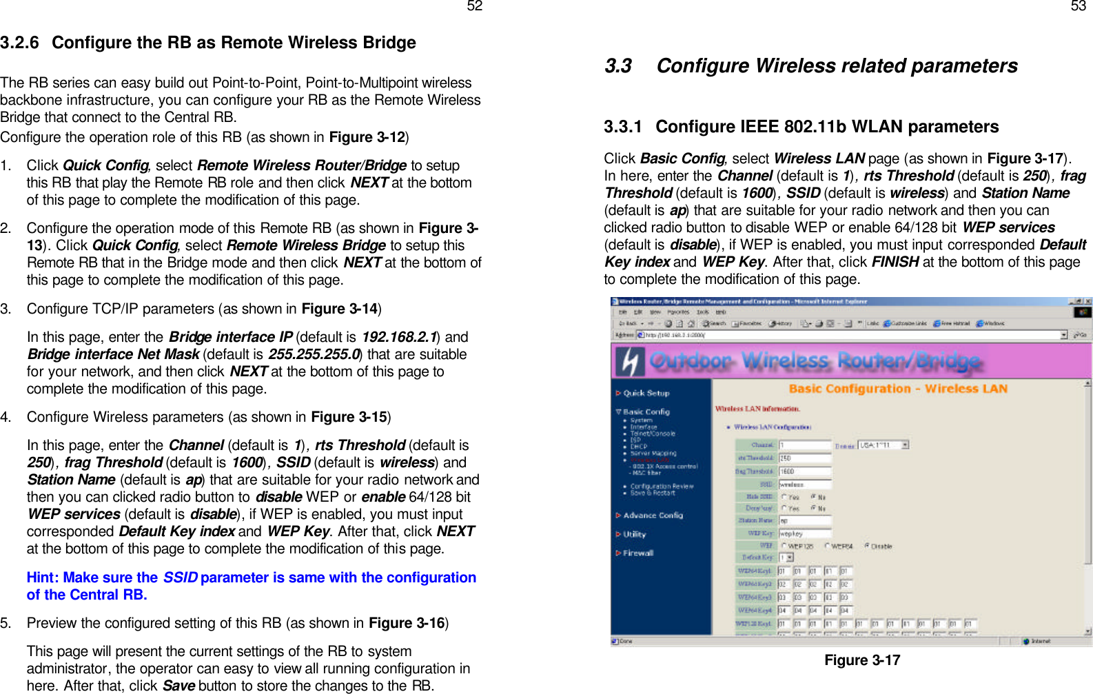   52 3.2.6 Configure the RB as Remote Wireless Bridge   The RB series can easy build out Point-to-Point, Point-to-Multipoint wireless backbone infrastructure, you can configure your RB as the Remote Wireless Bridge that connect to the Central RB. Configure the operation role of this RB (as shown in Figure 3-12) 1. Click Quick Config, select Remote Wireless Router/Bridge to setup this RB that play the Remote RB role and then click NEXT at the bottom of this page to complete the modification of this page. 2. Configure the operation mode of this Remote RB (as shown in Figure 3-13). Click Quick Config, select Remote Wireless Bridge to setup this Remote RB that in the Bridge mode and then click NEXT at the bottom of this page to complete the modification of this page. 3. Configure TCP/IP parameters (as shown in Figure 3-14) In this page, enter the Bridge interface IP (default is 192.168.2.1) and Bridge interface Net Mask (default is 255.255.255.0) that are suitable for your network, and then click NEXT at the bottom of this page to complete the modification of this page. 4. Configure Wireless parameters (as shown in Figure 3-15) In this page, enter the Channel (default is 1), rts Threshold (default is 250), frag Threshold (default is 1600), SSID (default is wireless) and Station Name (default is ap) that are suitable for your radio network and then you can clicked radio button to disable WEP or enable 64/128 bit WEP services (default is disable), if WEP is enabled, you must input corresponded Default Key index and WEP Key. After that, click NEXT at the bottom of this page to complete the modification of this page. Hint: Make sure the SSID parameter is same with the configuration of the Central RB. 5. Preview the configured setting of this RB (as shown in Figure 3-16) This page will present the current settings of the RB to system administrator, the operator can easy to view all running configuration in here. After that, click Save button to store the changes to the RB.   53  3.3 Configure Wireless related parameters   3.3.1 Configure IEEE 802.11b WLAN parameters Click Basic Config, select Wireless LAN page (as shown in Figure 3-17). In here, enter the Channel (default is 1), rts Threshold (default is 250), frag Threshold (default is 1600), SSID (default is wireless) and Station Name (default is ap) that are suitable for your radio network and then you can clicked radio button to disable WEP or enable 64/128 bit WEP services (default is disable), if WEP is enabled, you must input corresponded Default Key index and WEP Key. After that, click FINISH at the bottom of this page to complete the modification of this page.                       Figure 3-17   