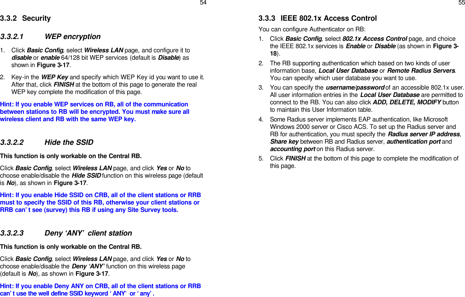   54 3.3.2 Security  3.3.2.1 WEP encryption 1. Click Basic Config, select Wireless LAN page, and configure it to disable or enable 64/128 bit WEP services (default is Disable) as shown in Figure 3-17.  2. Key-in the WEP Key and specify which WEP Key id you want to use it. After that, click FINISH at the bottom of this page to generate the real WEP key complete the modification of this page. Hint: If you enable WEP services on RB, all of the communication between stations to RB will be encrypted. You must make sure all wireless client and RB with the same WEP key.  3.3.2.2 Hide the SSID This function is only workable on the Central RB. Click Basic Config, select Wireless LAN page, and click Yes or No to choose enable/disable the Hide SSID function on this wireless page (default is No), as shown in Figure 3-17.  Hint: If you enable Hide SSID on CRB, all of the client stations or RRB must to specify the SSID of this RB, otherwise your client stations or RRB can’t see (survey) this RB if using any Site Survey tools.  3.3.2.3 Deny ‘ANY’ client station This function is only workable on the Central RB. Click Basic Config, select Wireless LAN page, and click Yes or No to choose enable/disable the Deny ‘ANY’ function on this wireless page (default is No), as shown in Figure 3-17.  Hint: If you enable Deny ANY on CRB, all of the client stations or RRB can’t use the well define SSID keyword ‘ANY’ or ‘any’.     55 3.3.3 IEEE 802.1x Access Control You can configure Authenticator on RB: 1. Click Basic Config, select 802.1x Access Control page, and choice the IEEE 802.1x services is Enable or Disable (as shown in Figure 3-18). 2. The RB supporting authentication which based on two kinds of user information base, Local User Database or Remote Radius Servers. You can specify which user database you want to use. 3. You can specify the username/password of an accessible 802.1x user. All user information entries in the Local User Database are permitted to connect to the RB. You can also click ADD, DELETE, MODIFY button to maintain this User Information table. 4. Some Radius server implements EAP authentication, like Microsoft Windows 2000 server or Cisco ACS. To set up the Radius server and RB for authentication, you must specify the Radius server IP address, Share key between RB and Radius server, authentication port and accounting port on this Radius server. 5. Click FINISH at the bottom of this page to complete the modification of this page.  