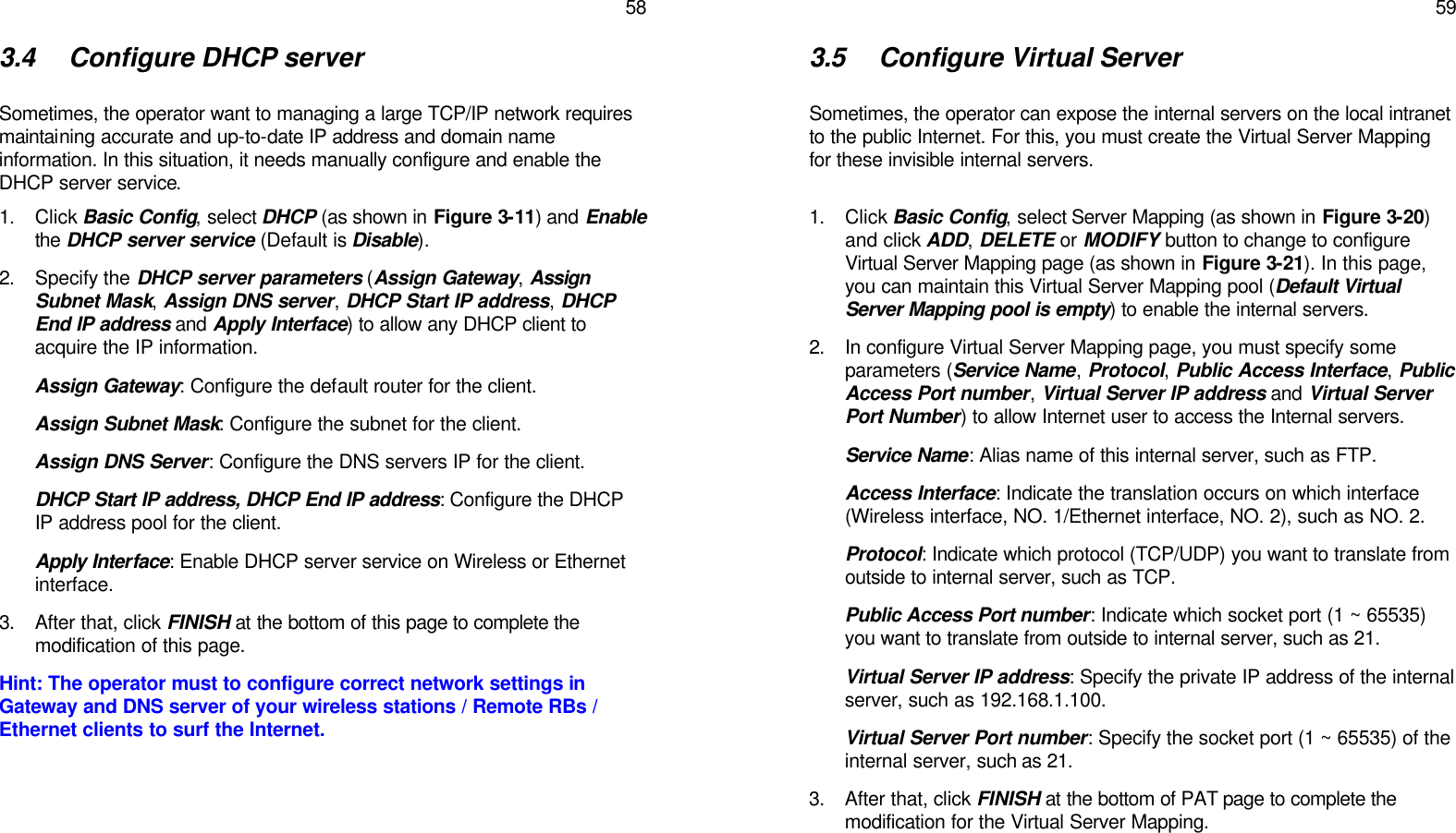   58 3.4 Configure DHCP server  Sometimes, the operator want to managing a large TCP/IP network requires maintaining accurate and up-to-date IP address and domain name information. In this situation, it needs manually configure and enable the DHCP server service. 1. Click Basic Config, select DHCP (as shown in Figure 3-11) and Enable the DHCP server service (Default is Disable).  2. Specify the DHCP server parameters (Assign Gateway, Assign Subnet Mask, Assign DNS server, DHCP Start IP address, DHCP End IP address and Apply Interface) to allow any DHCP client to acquire the IP information. Assign Gateway: Configure the default router for the client. Assign Subnet Mask: Configure the subnet for the client.  Assign DNS Server: Configure the DNS servers IP for the client. DHCP Start IP address, DHCP End IP address: Configure the DHCP IP address pool for the client. Apply Interface: Enable DHCP server service on Wireless or Ethernet interface. 3. After that, click FINISH at the bottom of this page to complete the modification of this page. Hint: The operator must to configure correct network settings in Gateway and DNS server of your wireless stations / Remote RBs / Ethernet clients to surf the Internet.      59 3.5 Configure Virtual Server  Sometimes, the operator can expose the internal servers on the local intranet to the public Internet. For this, you must create the Virtual Server Mapping for these invisible internal servers.  1. Click Basic Config, select Server Mapping (as shown in Figure 3-20) and click ADD, DELETE or MODIFY button to change to configure Virtual Server Mapping page (as shown in Figure 3-21). In this page, you can maintain this Virtual Server Mapping pool (Default Virtual Server Mapping pool is empty) to enable the internal servers. 2. In configure Virtual Server Mapping page, you must specify some parameters (Service Name, Protocol, Public Access Interface, Public Access Port number, Virtual Server IP address and Virtual Server Port Number) to allow Internet user to access the Internal servers. Service Name: Alias name of this internal server, such as FTP. Access Interface: Indicate the translation occurs on which interface (Wireless interface, NO. 1/Ethernet interface, NO. 2), such as NO. 2. Protocol: Indicate which protocol (TCP/UDP) you want to translate from outside to internal server, such as TCP. Public Access Port number: Indicate which socket port (1 ~ 65535) you want to translate from outside to internal server, such as 21. Virtual Server IP address: Specify the private IP address of the internal server, such as 192.168.1.100. Virtual Server Port number: Specify the socket port (1 ~ 65535) of the internal server, such as 21. 3. After that, click FINISH at the bottom of PAT page to complete the modification for the Virtual Server Mapping.    
