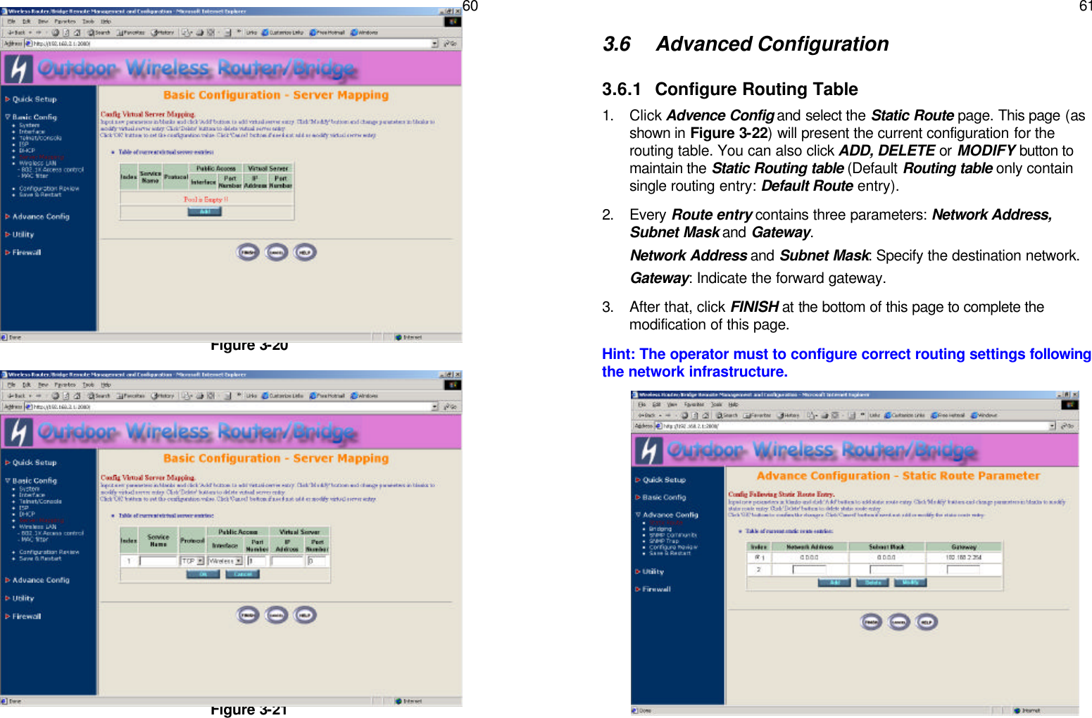   60               Figure 3-20                Figure 3-21   61 3.6 Advanced Configuration 3.6.1 Configure Routing Table 1. Click Advence Config and select the Static Route page. This page (as shown in Figure 3-22) will present the current configuration for the routing table. You can also click ADD, DELETE or MODIFY button to maintain the Static Routing table (Default Routing table only contain single routing entry: Default Route entry). 2. Every Route entry contains three parameters: Network Address, Subnet Mask and Gateway.  Network Address and Subnet Mask: Specify the destination network. Gateway: Indicate the forward gateway. 3. After that, click FINISH at the bottom of this page to complete the modification of this page. Hint: The operator must to configure correct routing settings following the network infrastructure.                     