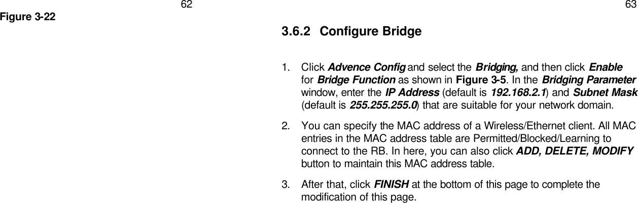   62 Figure 3-22   63 3.6.2 Configure Bridge  1. Click Advence Config and select the Bridging, and then click Enable for Bridge Function as shown in Figure 3-5. In the Bridging Parameter window, enter the IP Address (default is 192.168.2.1) and Subnet Mask (default is 255.255.255.0) that are suitable for your network domain. 2. You can specify the MAC address of a Wireless/Ethernet client. All MAC entries in the MAC address table are Permitted/Blocked/Learning to connect to the RB. In here, you can also click ADD, DELETE, MODIFY button to maintain this MAC address table. 3. After that, click FINISH at the bottom of this page to complete the modification of this page.   