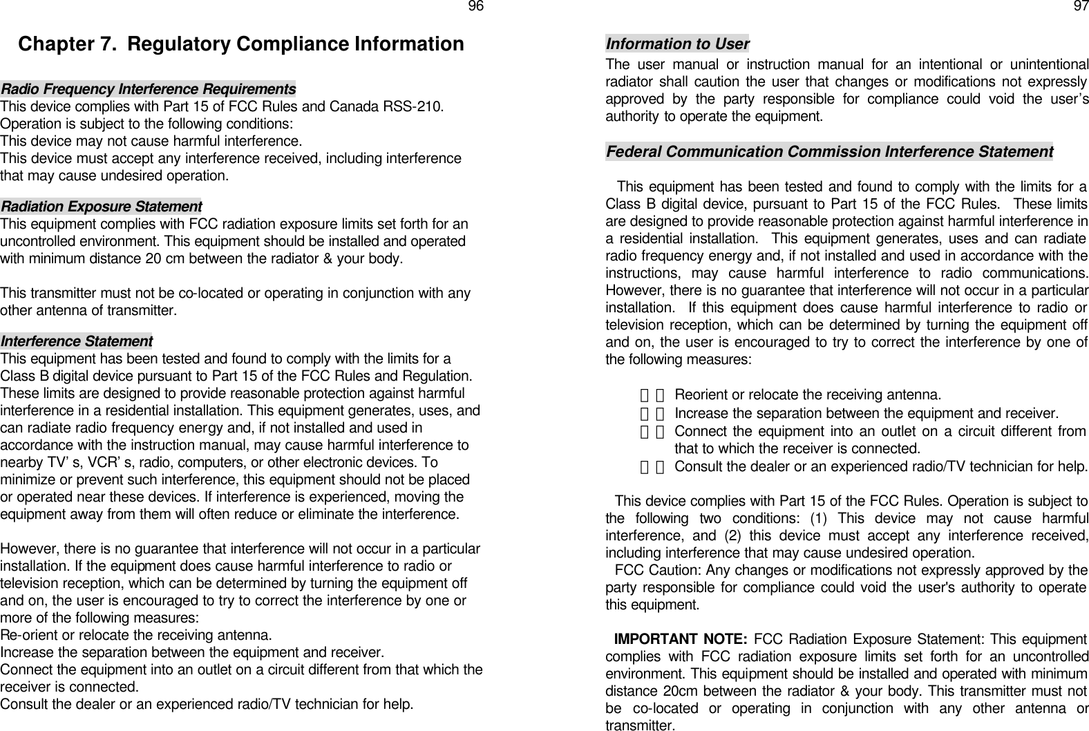   96 Chapter 7.  Regulatory Compliance Information  Radio Frequency Interference Requirements This device complies with Part 15 of FCC Rules and Canada RSS-210. Operation is subject to the following conditions: This device may not cause harmful interference. This device must accept any interference received, including interference that may cause undesired operation.  Radiation Exposure Statement This equipment complies with FCC radiation exposure limits set forth for an uncontrolled environment. This equipment should be installed and operated with minimum distance 20 cm between the radiator &amp; your body.  This transmitter must not be co-located or operating in conjunction with any other antenna of transmitter.  Interference Statement This equipment has been tested and found to comply with the limits for a Class B digital device pursuant to Part 15 of the FCC Rules and Regulation. These limits are designed to provide reasonable protection against harmful interference in a residential installation. This equipment generates, uses, and can radiate radio frequency energy and, if not installed and used in accordance with the instruction manual, may cause harmful interference to nearby TV’s, VCR’s, radio, computers, or other electronic devices. To minimize or prevent such interference, this equipment should not be placed or operated near these devices. If interference is experienced, moving the equipment away from them will often reduce or eliminate the interference.  However, there is no guarantee that interference will not occur in a particular installation. If the equipment does cause harmful interference to radio or television reception, which can be determined by turning the equipment off and on, the user is encouraged to try to correct the interference by one or more of the following measures: Re-orient or relocate the receiving antenna. Increase the separation between the equipment and receiver. Connect the equipment into an outlet on a circuit different from that which the receiver is connected. Consult the dealer or an experienced radio/TV technician for help.    97  Information to User The user manual or instruction manual for an intentional or unintentional radiator shall caution the user that changes or modifications not expressly approved by the party responsible for compliance could void the user’s authority to operate the equipment.  Federal Communication Commission Interference Statement    This equipment has been tested and found to comply with the limits for a Class B digital device, pursuant to Part 15 of the FCC Rules.  These limits are designed to provide reasonable protection against harmful interference in a residential installation.  This equipment generates, uses and can radiate radio frequency energy and, if not installed and used in accordance with the instructions, may cause harmful interference to radio communications.  However, there is no guarantee that interference will not occur in a particular installation.  If this equipment does cause harmful interference to radio or television reception, which can be determined by turning the equipment off and on, the user is encouraged to try to correct the interference by one of the following measures:  甲、 Reorient or relocate the receiving antenna. 乙、 Increase the separation between the equipment and receiver. 丙、 Connect the equipment into an outlet on a circuit different from that to which the receiver is connected.  丁、 Consult the dealer or an experienced radio/TV technician for help.    This device complies with Part 15 of the FCC Rules. Operation is subject to the following two conditions: (1) This device may not cause harmful interference, and (2) this device must accept any interference received, including interference that may cause undesired operation.   FCC Caution: Any changes or modifications not expressly approved by the party responsible for compliance could void the user&apos;s authority to operate this equipment.    IMPORTANT NOTE: FCC Radiation Exposure Statement: This equipment complies with FCC radiation exposure limits set forth for an uncontrolled environment. This equipment should be installed and operated with minimum distance 20cm between the radiator &amp; your body. This transmitter must not be co-located or operating in conjunction with any other antenna or transmitter. 