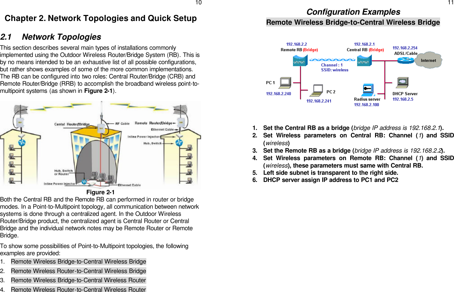   10 Chapter 2. Network Topologies and Quick Setup 2.1 Network Topologies This section describes several main types of installations commonly implemented using the Outdoor Wireless Router/Bridge System (RB). This is by no means intended to be an exhaustive list of all possible configurations, but rather shows examples of some of the more common implementations. The RB can be configured into two roles: Central Router/Bridge (CRB) and Remote Router/Bridge (RRB) to accomplish the broadband wireless point-to-multipoint systems (as shown in Figure 2-1).            Figure 2-1 Both the Central RB and the Remote RB can performed in router or bridge modes. In a Point-to-Multipoint topology, all communication between network systems is done through a centralized agent. In the Outdoor Wireless Router/Bridge product, the centralized agent is Central Router or Central Bridge and the individual network notes may be Remote Router or Remote Bridge. To show some possibilities of Point-to-Multipoint topologies, the following examples are provided: 1. Remote Wireless Bridge-to-Central Wireless Bridge  2. Remote Wireless Router-to-Central Wireless Bridge 3. Remote Wireless Bridge-to-Central Wireless Router 4. Remote Wireless Router-to-Central Wireless Router    11 Configuration Examples Remote Wireless Bridge-to-Central Wireless Bridge  1. Set the Central RB as a bridge (bridge IP address is 192.168.2.1). 2. Set Wireless parameters on Central RB: Channel (1) and SSID (wireless) 3. Set the Remote RB as a bridge (bridge IP address is 192.168.2.2). 4. Set Wireless parameters on Remote RB: Channel (1) and SSID (wireless), these parameters must same with Central RB. 5. Left side subnet is transparent to the right side. 6. DHCP server assign IP address to PC1 and PC2    