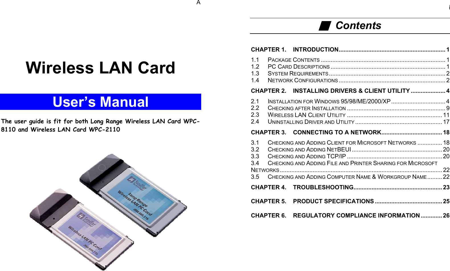 AWireless LAN CardUser’s ManualThe user guide is fit for both Long Range Wireless LAN Card WPC-8110 and Wireless LAN Card WPC-2110i■  ContentsCHAPTER 1. INTRODUCTION................................................................. 11.1 PACKAGE CONTENTS ............................................................................ 11.2 PC CARD DESCRIPTIONS ...................................................................... 11.3 SYSTEM REQUIREMENTS ....................................................................... 21.4 NETWORK CONFIGURATIONS ................................................................. 2CHAPTER 2. INSTALLING DRIVERS &amp; CLIENT UTILITY ..................... 42.1 INSTALLATION FOR WINDOWS 95/98/ME/2000/XP................................. 42.2 CHECKING AFTER INSTALLATION ............................................................ 92.3 WIRELESS LAN CLIENT UTILITY .......................................................... 112.4 UNINSTALLING DRIVER AND UTILITY ..................................................... 17CHAPTER 3. CONNECTING TO A NETWORK..................................... 183.1 CHECKING AND ADDING CLIENT FOR MICROSOFT NETWORKS ............... 183.2 CHECKING AND ADDING NETBEUI ....................................................... 203.3 CHECKING AND ADDING TCP/IP .......................................................... 203.4 CHECKING AND ADDING FILE AND PRINTER SHARING FOR MICROSOFTNETWORKS ................................................................................................... 223.5 CHECKING AND ADDING COMPUTER NAME &amp; WORKGROUP NAME......... 22CHAPTER 4. TROUBLESHOOTING...................................................... 23CHAPTER 5. PRODUCT SPECIFICATIONS ......................................... 25CHAPTER 6. REGULATORY COMPLIANCE INFORMATION ............. 26