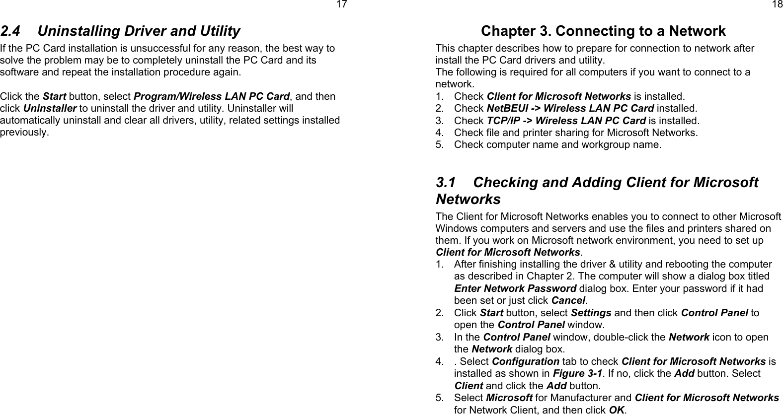 172.4  Uninstalling Driver and UtilityIf the PC Card installation is unsuccessful for any reason, the best way tosolve the problem may be to completely uninstall the PC Card and itssoftware and repeat the installation procedure again.Click the Start button, select Program/Wireless LAN PC Card, and thenclick Uninstaller to uninstall the driver and utility. Uninstaller willautomatically uninstall and clear all drivers, utility, related settings installedpreviously.18Chapter 3. Connecting to a NetworkThis chapter describes how to prepare for connection to network afterinstall the PC Card drivers and utility.The following is required for all computers if you want to connect to anetwork.1. Check Client for Microsoft Networks is installed.2. Check NetBEUI -&gt; Wireless LAN PC Card installed.3. Check TCP/IP -&gt; Wireless LAN PC Card is installed.4.  Check file and printer sharing for Microsoft Networks.5.  Check computer name and workgroup name.3.1  Checking and Adding Client for MicrosoftNetworksThe Client for Microsoft Networks enables you to connect to other MicrosoftWindows computers and servers and use the files and printers shared onthem. If you work on Microsoft network environment, you need to set upClient for Microsoft Networks.1.  After finishing installing the driver &amp; utility and rebooting the computeras described in Chapter 2. The computer will show a dialog box titledEnter Network Password dialog box. Enter your password if it hadbeen set or just click Cancel.2. Click Start button, select Settings and then click Control Panel toopen the Control Panel window.3. In the Control Panel window, double-click the Network icon to openthe Network dialog box.4. . Select Configuration tab to check Client for Microsoft Networks isinstalled as shown in Figure 3-1. If no, click the Add button. SelectClient and click the Add button.5. Select Microsoft for Manufacturer and Client for Microsoft Networksfor Network Client, and then click OK.