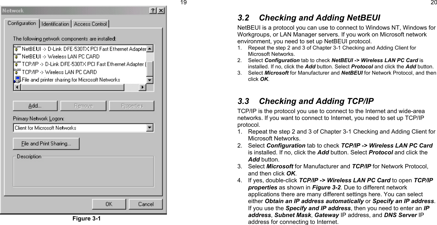 19Figure 3-1203.2  Checking and Adding NetBEUINetBEUI is a protocol you can use to connect to Windows NT, Windows forWorkgroups, or LAN Manager servers. If you work on Microsoft networkenvironment, you need to set up NetBEUI protocol.1.  Repeat the step 2 and 3 of Chapter 3-1 Checking and Adding Client forMicrosoft Networks.2. Select Configuration tab to check NetBEUI -&gt; Wireless LAN PC Card isinstalled. If no, click the Add button. Select Protocol and click the Add button.3. Select Microsoft for Manufacturer and NetBEUI for Network Protocol, and thenclick OK.3.3  Checking and Adding TCP/IPTCP/IP is the protocol you use to connect to the Internet and wide-areanetworks. If you want to connect to Internet, you need to set up TCP/IPprotocol.1.  Repeat the step 2 and 3 of Chapter 3-1 Checking and Adding Client forMicrosoft Networks.2. Select Configuration tab to check TCP/IP -&gt; Wireless LAN PC Cardis installed. If no, click the Add button. Select Protocol and click theAdd button.3. Select Microsoft for Manufacturer and TCP/IP for Network Protocol,and then click OK.4.  If yes, double-click TCP/IP -&gt; Wireless LAN PC Card to open TCP/IPproperties as shown in Figure 3-2. Due to different networkapplications there are many different settings here. You can selecteither Obtain an IP address automatically or Specify an IP address.If you use the Specify and IP address, then you need to enter an IPaddress, Subnet Mask, Gateway IP address, and DNS Server IPaddress for connecting to Internet.
