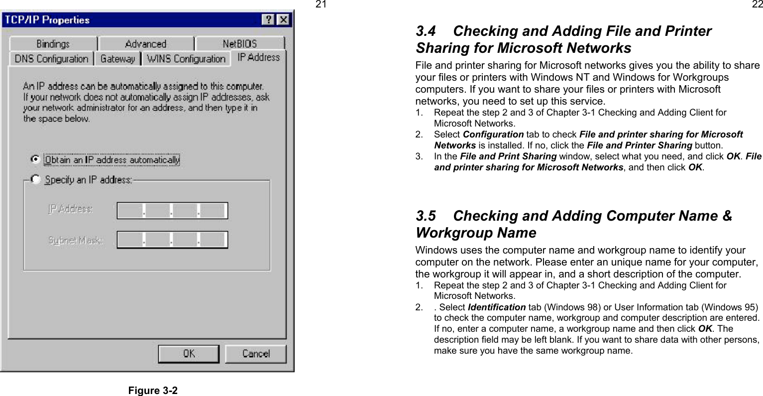 21Figure 3-2223.4  Checking and Adding File and PrinterSharing for Microsoft NetworksFile and printer sharing for Microsoft networks gives you the ability to shareyour files or printers with Windows NT and Windows for Workgroupscomputers. If you want to share your files or printers with Microsoftnetworks, you need to set up this service.1.  Repeat the step 2 and 3 of Chapter 3-1 Checking and Adding Client forMicrosoft Networks.2. Select Configuration tab to check File and printer sharing for MicrosoftNetworks is installed. If no, click the File and Printer Sharing button.3. In the File and Print Sharing window, select what you need, and click OK. Fileand printer sharing for Microsoft Networks, and then click OK.3.5  Checking and Adding Computer Name &amp;Workgroup NameWindows uses the computer name and workgroup name to identify yourcomputer on the network. Please enter an unique name for your computer,the workgroup it will appear in, and a short description of the computer.1.  Repeat the step 2 and 3 of Chapter 3-1 Checking and Adding Client forMicrosoft Networks.2. . Select Identification tab (Windows 98) or User Information tab (Windows 95)to check the computer name, workgroup and computer description are entered.If no, enter a computer name, a workgroup name and then click OK. Thedescription field may be left blank. If you want to share data with other persons,make sure you have the same workgroup name.