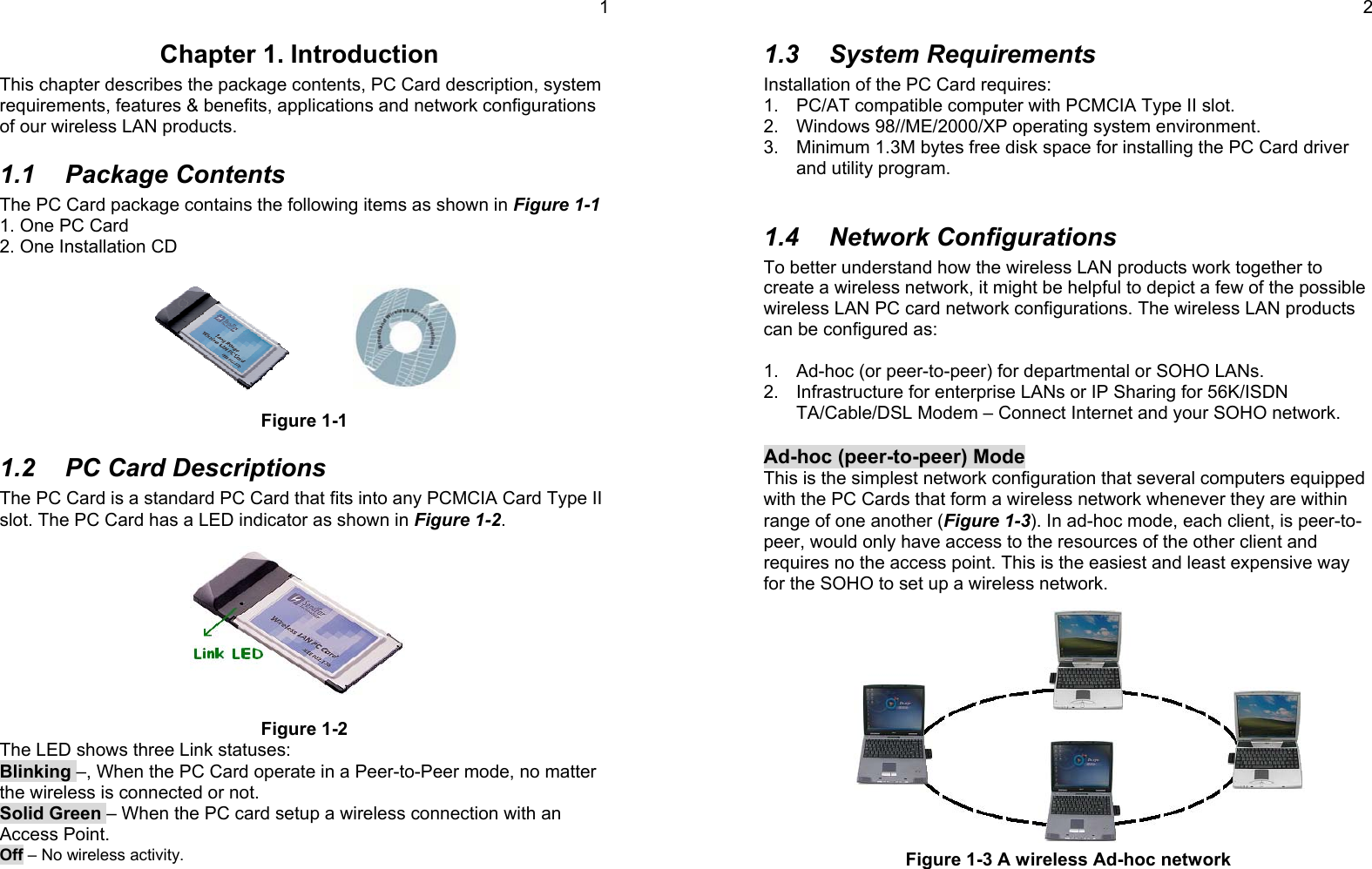 1Chapter 1. IntroductionThis chapter describes the package contents, PC Card description, systemrequirements, features &amp; benefits, applications and network configurationsof our wireless LAN products.1.1 Package ContentsThe PC Card package contains the following items as shown in Figure 1-11. One PC Card2. One Installation CDFigure 1-11.2  PC Card DescriptionsThe PC Card is a standard PC Card that fits into any PCMCIA Card Type IIslot. The PC Card has a LED indicator as shown in Figure 1-2.Figure 1-2The LED shows three Link statuses:Blinking –, When the PC Card operate in a Peer-to-Peer mode, no matterthe wireless is connected or not.Solid Green – When the PC card setup a wireless connection with anAccess Point.Off – No wireless activity.21.3 System RequirementsInstallation of the PC Card requires:1.  PC/AT compatible computer with PCMCIA Type II slot.2.  Windows 98//ME/2000/XP operating system environment.3.  Minimum 1.3M bytes free disk space for installing the PC Card driverand utility program.1.4 Network ConfigurationsTo better understand how the wireless LAN products work together tocreate a wireless network, it might be helpful to depict a few of the possiblewireless LAN PC card network configurations. The wireless LAN productscan be configured as:1.  Ad-hoc (or peer-to-peer) for departmental or SOHO LANs.2.  Infrastructure for enterprise LANs or IP Sharing for 56K/ISDNTA/Cable/DSL Modem – Connect Internet and your SOHO network.Ad-hoc (peer-to-peer) ModeThis is the simplest network configuration that several computers equippedwith the PC Cards that form a wireless network whenever they are withinrange of one another (Figure 1-3). In ad-hoc mode, each client, is peer-to-peer, would only have access to the resources of the other client andrequires no the access point. This is the easiest and least expensive wayfor the SOHO to set up a wireless network.Figure 1-3 A wireless Ad-hoc network