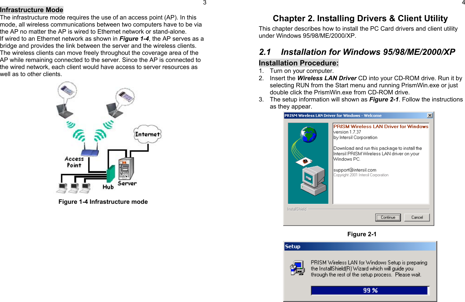 3Infrastructure ModeThe infrastructure mode requires the use of an access point (AP). In thismode, all wireless communications between two computers have to be viathe AP no matter the AP is wired to Ethernet network or stand-alone.If wired to an Ethernet network as shown in Figure 1-4, the AP serves as abridge and provides the link between the server and the wireless clients.The wireless clients can move freely throughout the coverage area of theAP while remaining connected to the server. Since the AP is connected tothe wired network, each client would have access to server resources aswell as to other clients.Figure 1-4 Infrastructure mode4Chapter 2. Installing Drivers &amp; Client UtilityThis chapter describes how to install the PC Card drivers and client utilityunder Windows 95/98/ME/2000/XP.2.1  Installation for Windows 95/98/ME/2000/XPInstallation Procedure:1.  Turn on your computer.2. Insert the Wireless LAN Driver CD into your CD-ROM drive. Run it byselecting RUN from the Start menu and running PrismWin.exe or justdouble click the PrismWin.exe from CD-ROM drive.3.  The setup information will shown as Figure 2-1. Follow the instructionsas they appear.Figure 2-1