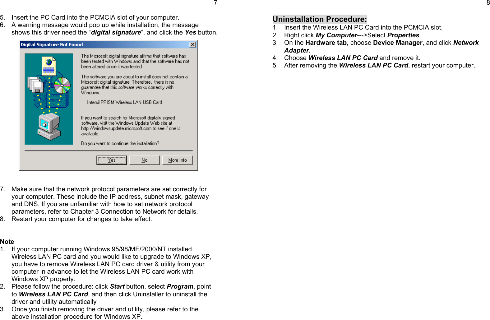 75.  Insert the PC Card into the PCMCIA slot of your computer.6.  A warning message would pop up while installation, the messageshows this driver need the “digital signature”, and click the Yes button.7.  Make sure that the network protocol parameters are set correctly foryour computer. These include the IP address, subnet mask, gatewayand DNS. If you are unfamiliar with how to set network protocolparameters, refer to Chapter 3 Connection to Network for details.8.  Restart your computer for changes to take effect.Note1.  If your computer running Windows 95/98/ME/2000/NT installedWireless LAN PC card and you would like to upgrade to Windows XP,you have to remove Wireless LAN PC card driver &amp; utility from yourcomputer in advance to let the Wireless LAN PC card work withWindows XP properly.2.  Please follow the procedure: click Start button, select Program, pointto Wireless LAN PC Card, and then click Uninstaller to uninstall thedriver and utility automatically3.  Once you finish removing the driver and utility, please refer to theabove installation procedure for Windows XP.8Uninstallation Procedure:1.  Insert the Wireless LAN PC Card into the PCMCIA slot.2. Right click My Computer---&gt;Select Properties.3. On the Hardware tab, choose Device Manager, and click NetworkAdapter.4. Choose Wireless LAN PC Card and remove it.5.  After removing the Wireless LAN PC Card, restart your computer.