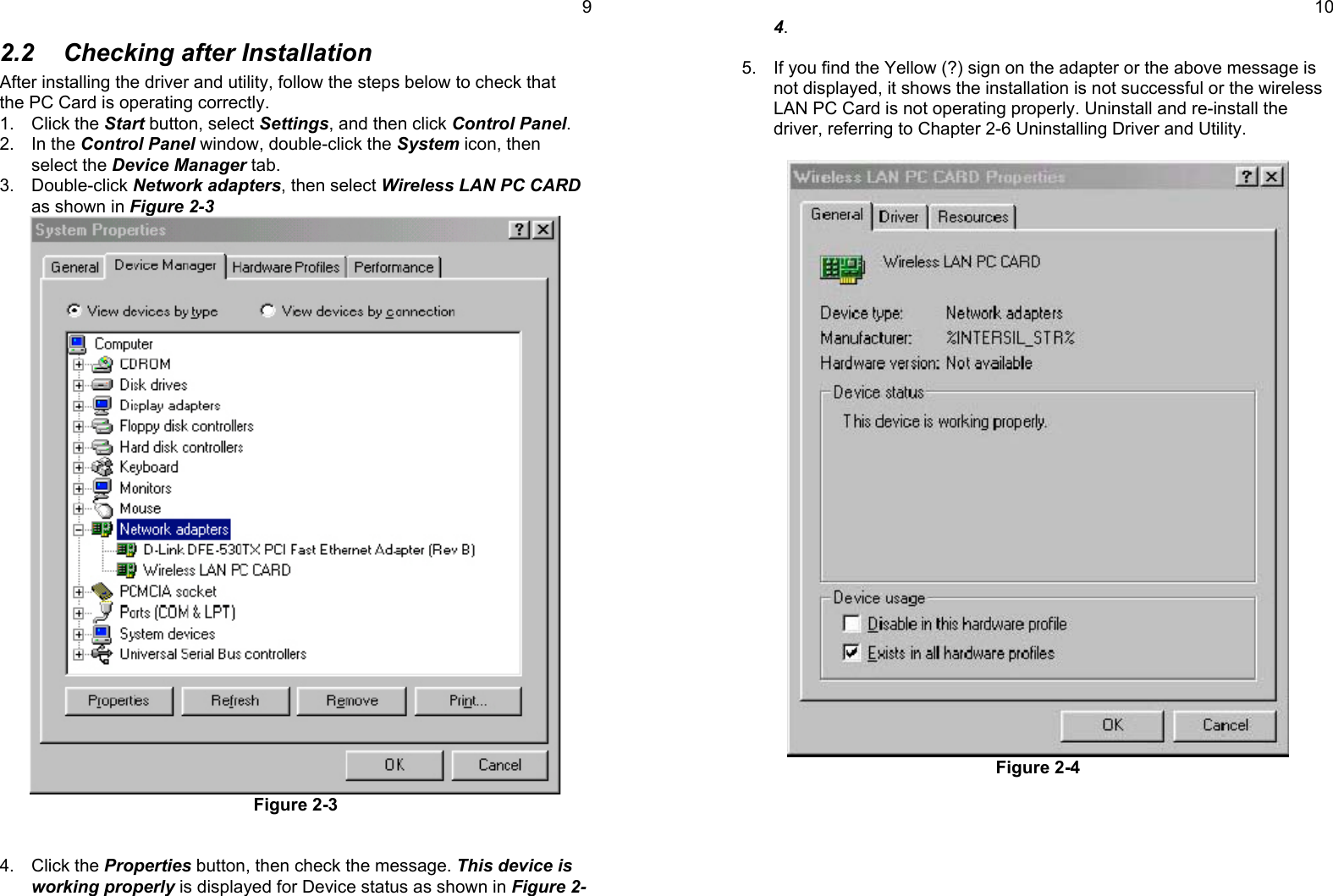 92.2  Checking after InstallationAfter installing the driver and utility, follow the steps below to check thatthe PC Card is operating correctly.1. Click the Start button, select Settings, and then click Control Panel.2. In the Control Panel window, double-click the System icon, thenselect the Device Manager tab.3. Double-click Network adapters, then select Wireless LAN PC CARDas shown in Figure 2-3Figure 2-34. Click the Properties button, then check the message. This device isworking properly is displayed for Device status as shown in Figure 2-104.5.  If you find the Yellow (?) sign on the adapter or the above message isnot displayed, it shows the installation is not successful or the wirelessLAN PC Card is not operating properly. Uninstall and re-install thedriver, referring to Chapter 2-6 Uninstalling Driver and Utility.Figure 2-4