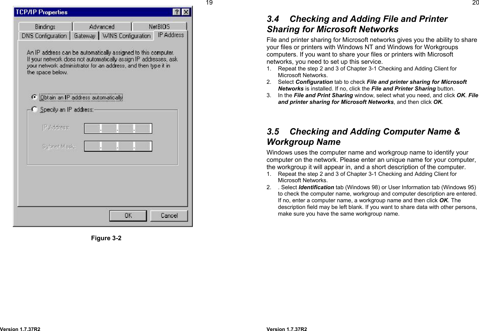  Version 1.7.37R2 19   Figure 3-2   Version 1.7.37R2 20 3.4  Checking and Adding File and Printer Sharing for Microsoft Networks File and printer sharing for Microsoft networks gives you the ability to share your files or printers with Windows NT and Windows for Workgroups computers. If you want to share your files or printers with Microsoft networks, you need to set up this service. 1.  Repeat the step 2 and 3 of Chapter 3-1 Checking and Adding Client for Microsoft Networks. 2. Select Configuration tab to check File and printer sharing for Microsoft Networks is installed. If no, click the File and Printer Sharing button. 3. In the File and Print Sharing window, select what you need, and click OK. File and printer sharing for Microsoft Networks, and then click OK.   3.5  Checking and Adding Computer Name &amp; Workgroup Name Windows uses the computer name and workgroup name to identify your computer on the network. Please enter an unique name for your computer, the workgroup it will appear in, and a short description of the computer. 1.  Repeat the step 2 and 3 of Chapter 3-1 Checking and Adding Client for Microsoft Networks. 2. . Select Identification tab (Windows 98) or User Information tab (Windows 95) to check the computer name, workgroup and computer description are entered. If no, enter a computer name, a workgroup name and then click OK. The description field may be left blank. If you want to share data with other persons, make sure you have the same workgroup name.   