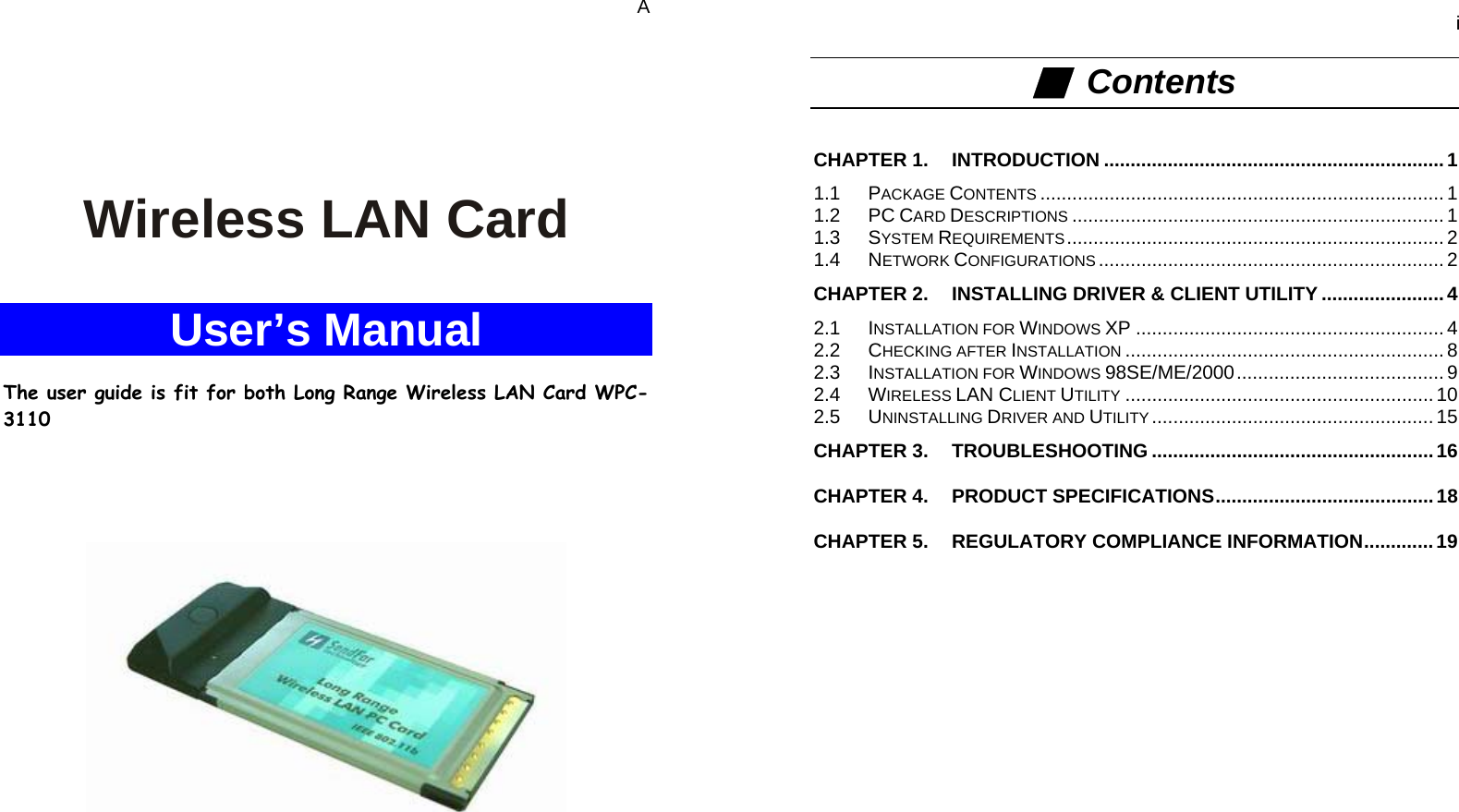   A    Wireless LAN Card  User’s Manual  The user guide is fit for both Long Range Wireless LAN Card WPC-3110         i ■  Contents  CHAPTER 1. INTRODUCTION ................................................................1 1.1 PACKAGE CONTENTS ............................................................................ 1 1.2 PC CARD DESCRIPTIONS ...................................................................... 1 1.3 SYSTEM REQUIREMENTS....................................................................... 2 1.4 NETWORK CONFIGURATIONS ................................................................. 2 CHAPTER 2. INSTALLING DRIVER &amp; CLIENT UTILITY .......................4 2.1 INSTALLATION FOR WINDOWS XP .......................................................... 4 2.2 CHECKING AFTER INSTALLATION ............................................................ 8 2.3 INSTALLATION FOR WINDOWS 98SE/ME/2000....................................... 9 2.4 WIRELESS LAN CLIENT UTILITY .......................................................... 10 2.5 UNINSTALLING DRIVER AND UTILITY ..................................................... 15 CHAPTER 3. TROUBLESHOOTING .....................................................16 CHAPTER 4. PRODUCT SPECIFICATIONS.........................................18 CHAPTER 5. REGULATORY COMPLIANCE INFORMATION.............19    