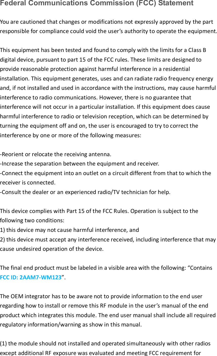 Federal Communications Commission (FCC) Statement You are cautioned that changes or modifications not expressly approved by the part responsible for compliance could void the user’s authority to operate the equipment. This equipment has been tested and found to comply with the limits for a Class B digital device, pursuant to part 15 of the FCC rules. These limits are designed to provide reasonable protection against harmful interference in a residential installation. This equipment generates, uses and can radiate radio frequency energy and, if not installed and used in accordance with the instructions, may cause harmful interference to radio communications. However, there is no guarantee that interference will not occur in a particular installation. If this equipment does cause harmful interference to radio or television reception, which can be determined by turning the equipment off and on, the user is encouraged to try to correct the interference by one or more of the following measures: -Reorient or relocate the receiving antenna. -Increase the separation between the equipment and receiver. -Connect the equipment into an outlet on a circuit different from that to which the receiver is connected. -Consult the dealer or an experienced radio/TV technician for help. This device complies with Part 15 of the FCC Rules. Operation is subject to the following two conditions: 1) this device may not cause harmful interference, and2) this device must accept any interference received, including interference that maycause undesired operation of the device. The final end product must be labeled in a visible area with the following: “Contains FCC ID: 2AAM7-WM123”.  The OEM integrator has to be aware not to provide information to the end user regarding how to install or remove this RF module in the user’s manual of the end product which integrates this module. The end user manual shall include all required regulatory information/warning as show in this manual. (1) the module should not installed and operated simultaneously with other radios except additional RF exposure was evaluated and meeting FCC requirement for 