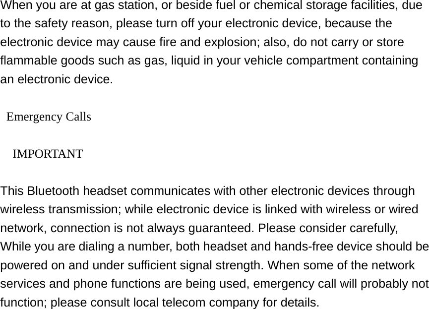  When you are at gas station, or beside fuel or chemical storage facilities, due to the safety reason, please turn off your electronic device, because the electronic device may cause fire and explosion; also, do not carry or store flammable goods such as gas, liquid in your vehicle compartment containing an electronic device.   Emergency Calls    IMPORTANT  This Bluetooth headset communicates with other electronic devices through wireless transmission; while electronic device is linked with wireless or wired network, connection is not always guaranteed. Please consider carefully, While you are dialing a number, both headset and hands-free device should be powered on and under sufficient signal strength. When some of the network services and phone functions are being used, emergency call will probably not function; please consult local telecom company for details.     