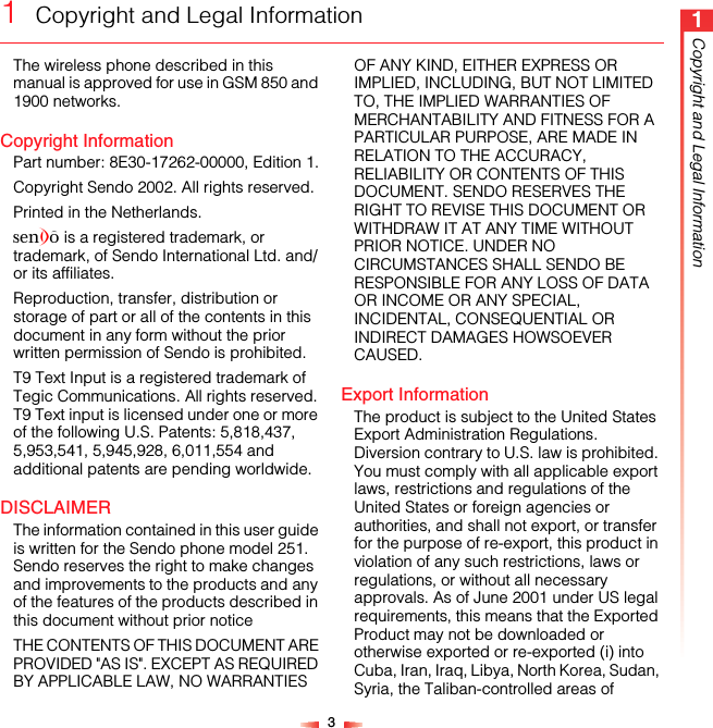 31Copyright and Legal Information1  Copyright and Legal InformationThe wireless phone described in this manual is approved for use in GSM 850 and 1900 networks.Copyright InformationPart number: 8E30-17262-00000, Edition 1.Copyright Sendo 2002. All rights reserved.Printed in the Netherlands.SENDO is a registered trademark, or trademark, of Sendo International Ltd. and/or its affiliates.Reproduction, transfer, distribution or storage of part or all of the contents in this document in any form without the prior written permission of Sendo is prohibited.T9 Text Input is a registered trademark of Tegic Communications. All rights reserved. T9 Text input is licensed under one or more of the following U.S. Patents: 5,818,437, 5,953,541, 5,945,928, 6,011,554 and additional patents are pending worldwide.DISCLAIMERThe information contained in this user guide is written for the Sendo phone model 251. Sendo reserves the right to make changes and improvements to the products and any of the features of the products described in this document without prior noticeTHE CONTENTS OF THIS DOCUMENT ARE PROVIDED &quot;AS IS&quot;. EXCEPT AS REQUIRED BY APPLICABLE LAW, NO WARRANTIES OF ANY KIND, EITHER EXPRESS OR IMPLIED, INCLUDING, BUT NOT LIMITED TO, THE IMPLIED WARRANTIES OF MERCHANTABILITY AND FITNESS FOR A PARTICULAR PURPOSE, ARE MADE IN RELATION TO THE ACCURACY, RELIABILITY OR CONTENTS OF THIS DOCUMENT. SENDO RESERVES THE RIGHT TO REVISE THIS DOCUMENT OR WITHDRAW IT AT ANY TIME WITHOUT PRIOR NOTICE. UNDER NO CIRCUMSTANCES SHALL SENDO BE RESPONSIBLE FOR ANY LOSS OF DATA OR INCOME OR ANY SPECIAL, INCIDENTAL, CONSEQUENTIAL OR INDIRECT DAMAGES HOWSOEVER CAUSED.Export InformationThe product is subject to the United States Export Administration Regulations. Diversion contrary to U.S. law is prohibited. You must comply with all applicable export laws, restrictions and regulations of the United States or foreign agencies or authorities, and shall not export, or transfer for the purpose of re-export, this product in violation of any such restrictions, laws or regulations, or without all necessary approvals. As of June 2001 under US legal requirements, this means that the Exported Product may not be downloaded or otherwise exported or re-exported (i) into Cuba, Iran, Iraq, Libya, North Korea, Sudan, Syria, the Taliban-controlled areas of 